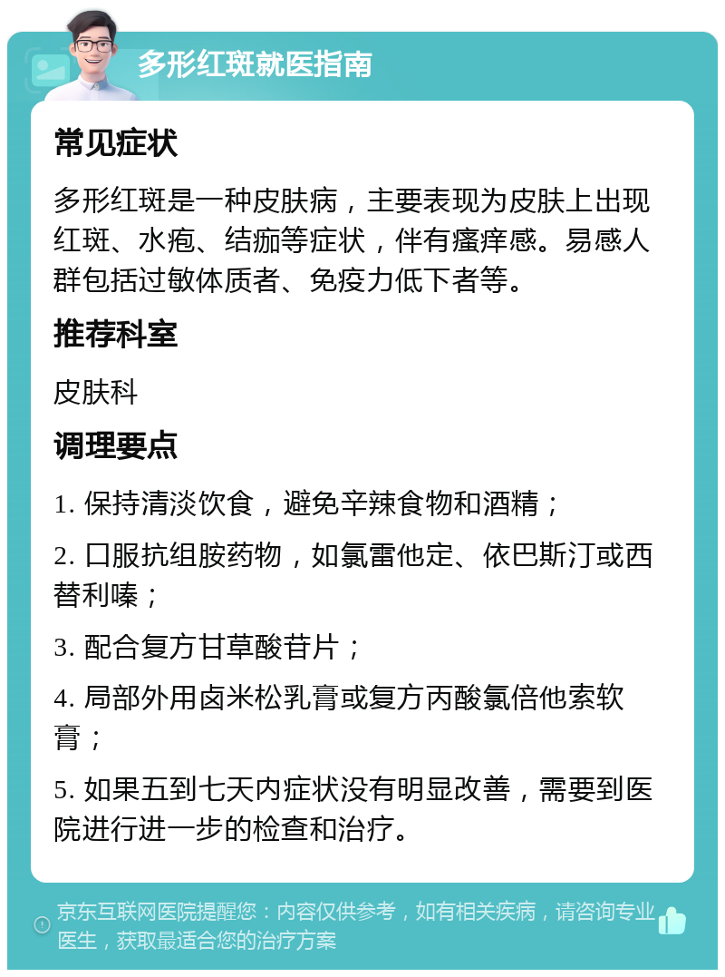 多形红斑就医指南 常见症状 多形红斑是一种皮肤病，主要表现为皮肤上出现红斑、水疱、结痂等症状，伴有瘙痒感。易感人群包括过敏体质者、免疫力低下者等。 推荐科室 皮肤科 调理要点 1. 保持清淡饮食，避免辛辣食物和酒精； 2. 口服抗组胺药物，如氯雷他定、依巴斯汀或西替利嗪； 3. 配合复方甘草酸苷片； 4. 局部外用卤米松乳膏或复方丙酸氯倍他索软膏； 5. 如果五到七天内症状没有明显改善，需要到医院进行进一步的检查和治疗。