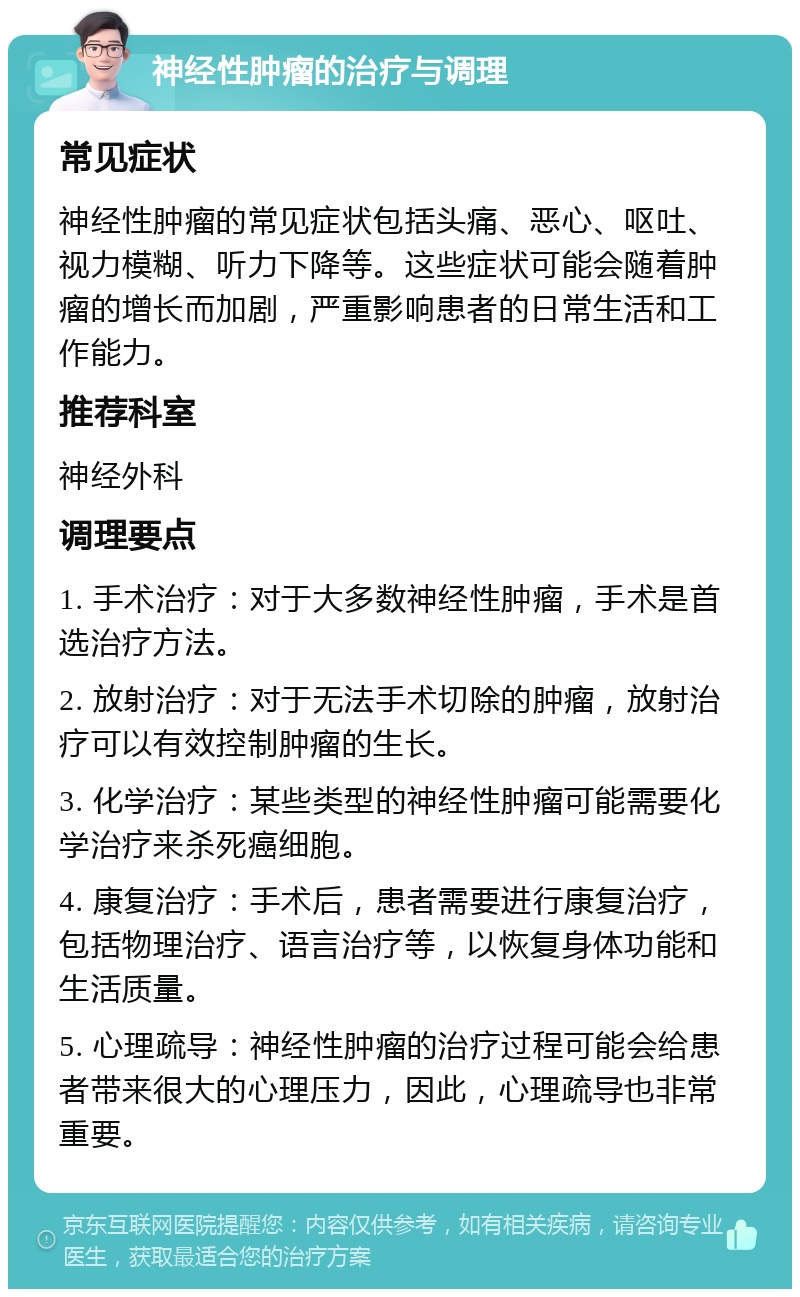 神经性肿瘤的治疗与调理 常见症状 神经性肿瘤的常见症状包括头痛、恶心、呕吐、视力模糊、听力下降等。这些症状可能会随着肿瘤的增长而加剧，严重影响患者的日常生活和工作能力。 推荐科室 神经外科 调理要点 1. 手术治疗：对于大多数神经性肿瘤，手术是首选治疗方法。 2. 放射治疗：对于无法手术切除的肿瘤，放射治疗可以有效控制肿瘤的生长。 3. 化学治疗：某些类型的神经性肿瘤可能需要化学治疗来杀死癌细胞。 4. 康复治疗：手术后，患者需要进行康复治疗，包括物理治疗、语言治疗等，以恢复身体功能和生活质量。 5. 心理疏导：神经性肿瘤的治疗过程可能会给患者带来很大的心理压力，因此，心理疏导也非常重要。