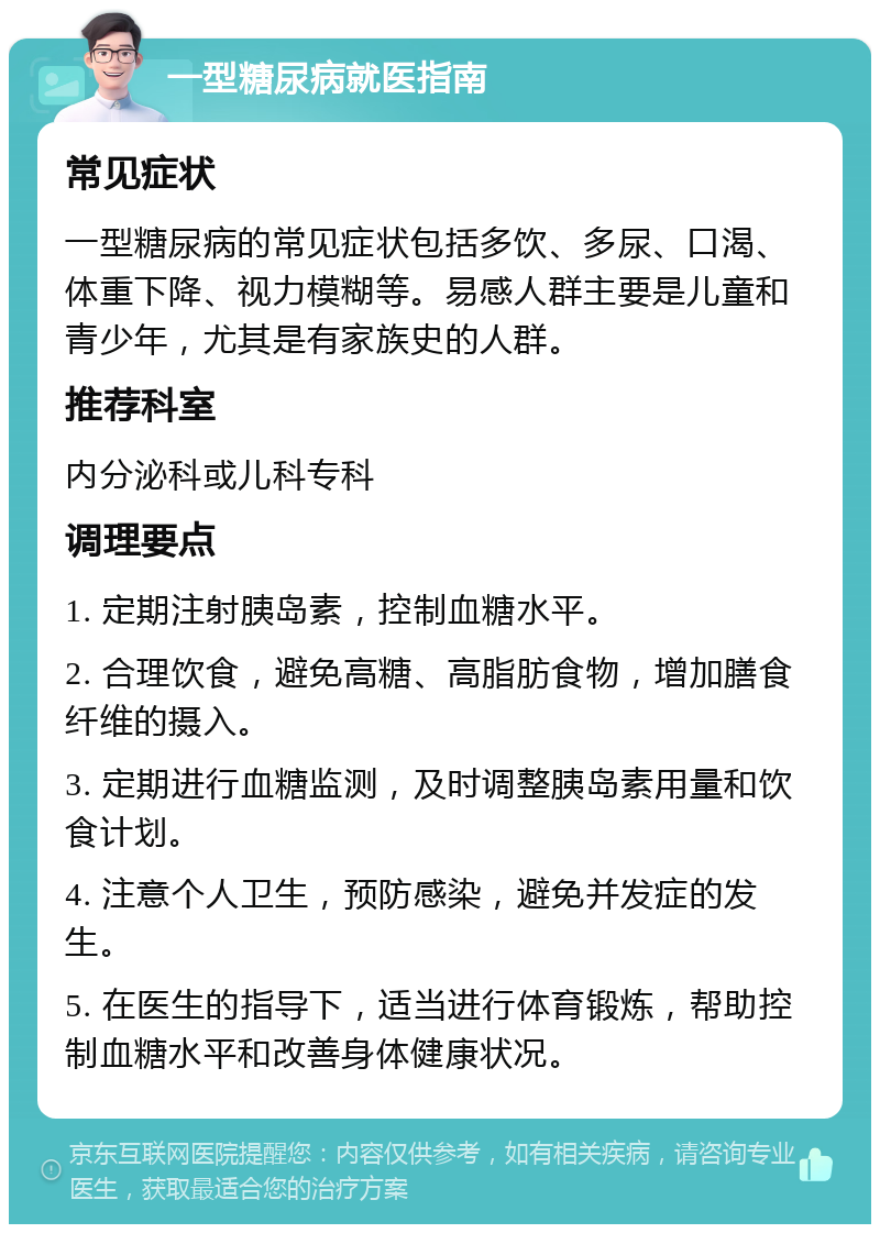 一型糖尿病就医指南 常见症状 一型糖尿病的常见症状包括多饮、多尿、口渴、体重下降、视力模糊等。易感人群主要是儿童和青少年，尤其是有家族史的人群。 推荐科室 内分泌科或儿科专科 调理要点 1. 定期注射胰岛素，控制血糖水平。 2. 合理饮食，避免高糖、高脂肪食物，增加膳食纤维的摄入。 3. 定期进行血糖监测，及时调整胰岛素用量和饮食计划。 4. 注意个人卫生，预防感染，避免并发症的发生。 5. 在医生的指导下，适当进行体育锻炼，帮助控制血糖水平和改善身体健康状况。