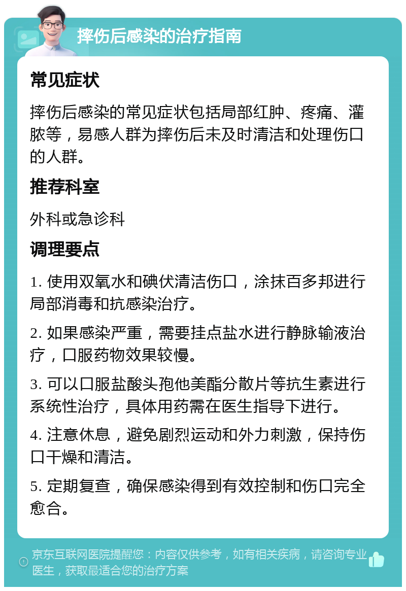 摔伤后感染的治疗指南 常见症状 摔伤后感染的常见症状包括局部红肿、疼痛、灌脓等，易感人群为摔伤后未及时清洁和处理伤口的人群。 推荐科室 外科或急诊科 调理要点 1. 使用双氧水和碘伏清洁伤口，涂抹百多邦进行局部消毒和抗感染治疗。 2. 如果感染严重，需要挂点盐水进行静脉输液治疗，口服药物效果较慢。 3. 可以口服盐酸头孢他美酯分散片等抗生素进行系统性治疗，具体用药需在医生指导下进行。 4. 注意休息，避免剧烈运动和外力刺激，保持伤口干燥和清洁。 5. 定期复查，确保感染得到有效控制和伤口完全愈合。