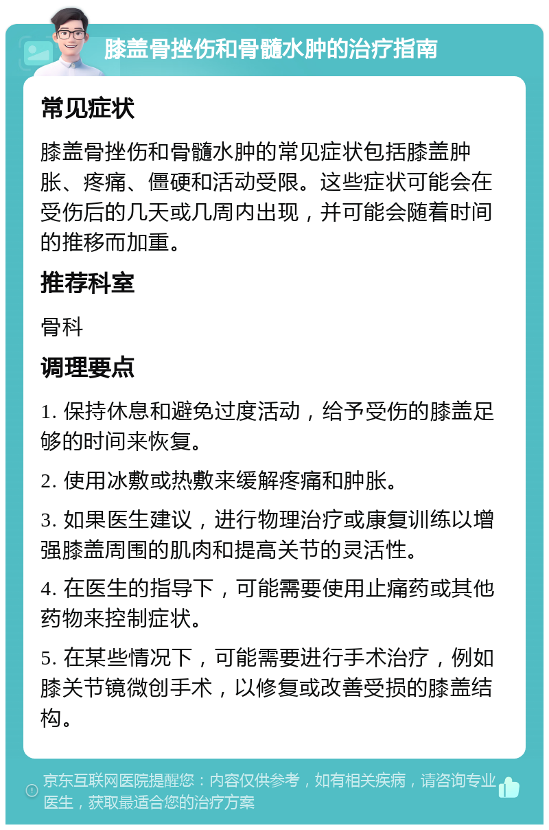 膝盖骨挫伤和骨髓水肿的治疗指南 常见症状 膝盖骨挫伤和骨髓水肿的常见症状包括膝盖肿胀、疼痛、僵硬和活动受限。这些症状可能会在受伤后的几天或几周内出现，并可能会随着时间的推移而加重。 推荐科室 骨科 调理要点 1. 保持休息和避免过度活动，给予受伤的膝盖足够的时间来恢复。 2. 使用冰敷或热敷来缓解疼痛和肿胀。 3. 如果医生建议，进行物理治疗或康复训练以增强膝盖周围的肌肉和提高关节的灵活性。 4. 在医生的指导下，可能需要使用止痛药或其他药物来控制症状。 5. 在某些情况下，可能需要进行手术治疗，例如膝关节镜微创手术，以修复或改善受损的膝盖结构。