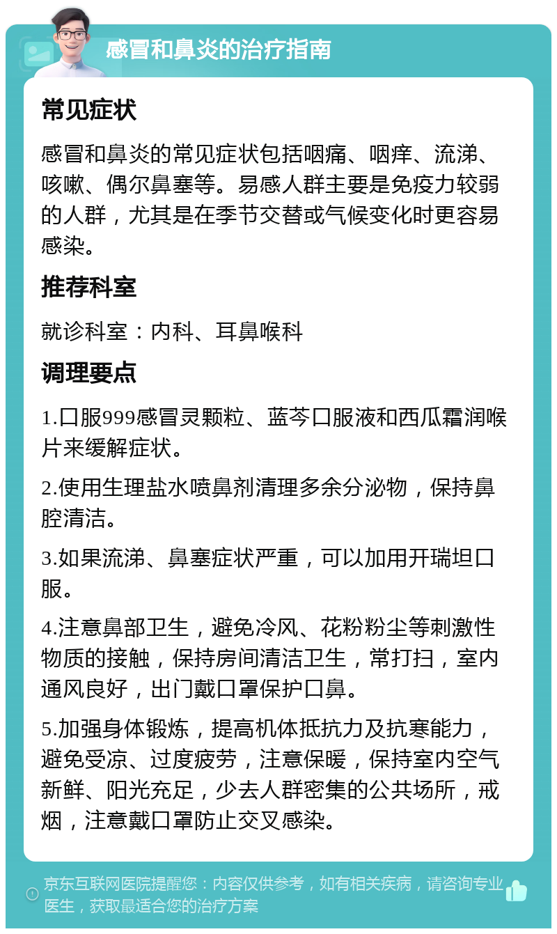 感冒和鼻炎的治疗指南 常见症状 感冒和鼻炎的常见症状包括咽痛、咽痒、流涕、咳嗽、偶尔鼻塞等。易感人群主要是免疫力较弱的人群，尤其是在季节交替或气候变化时更容易感染。 推荐科室 就诊科室：内科、耳鼻喉科 调理要点 1.口服999感冒灵颗粒、蓝芩口服液和西瓜霜润喉片来缓解症状。 2.使用生理盐水喷鼻剂清理多余分泌物，保持鼻腔清洁。 3.如果流涕、鼻塞症状严重，可以加用开瑞坦口服。 4.注意鼻部卫生，避免冷风、花粉粉尘等刺激性物质的接触，保持房间清洁卫生，常打扫，室内通风良好，出门戴口罩保护口鼻。 5.加强身体锻炼，提高机体抵抗力及抗寒能力，避免受凉、过度疲劳，注意保暖，保持室内空气新鲜、阳光充足，少去人群密集的公共场所，戒烟，注意戴口罩防止交叉感染。