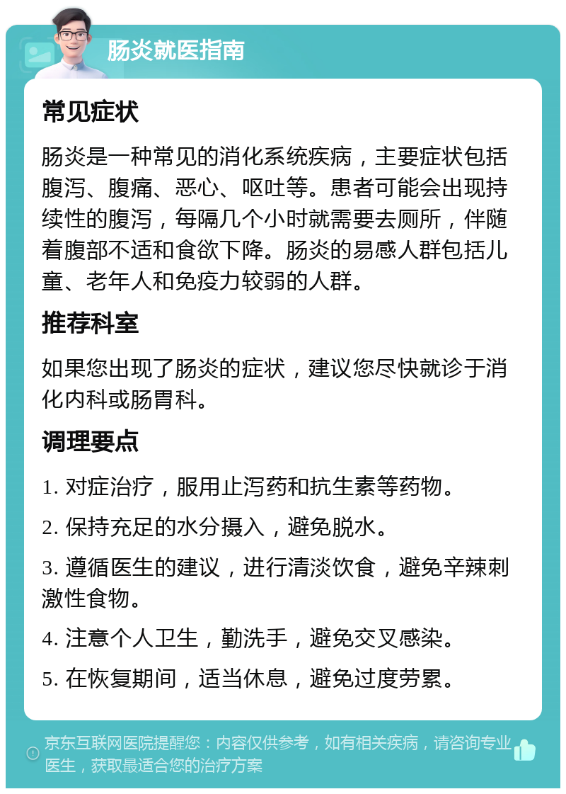 肠炎就医指南 常见症状 肠炎是一种常见的消化系统疾病，主要症状包括腹泻、腹痛、恶心、呕吐等。患者可能会出现持续性的腹泻，每隔几个小时就需要去厕所，伴随着腹部不适和食欲下降。肠炎的易感人群包括儿童、老年人和免疫力较弱的人群。 推荐科室 如果您出现了肠炎的症状，建议您尽快就诊于消化内科或肠胃科。 调理要点 1. 对症治疗，服用止泻药和抗生素等药物。 2. 保持充足的水分摄入，避免脱水。 3. 遵循医生的建议，进行清淡饮食，避免辛辣刺激性食物。 4. 注意个人卫生，勤洗手，避免交叉感染。 5. 在恢复期间，适当休息，避免过度劳累。