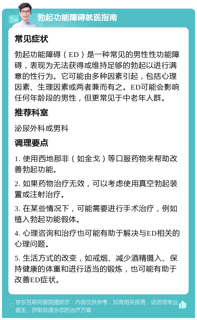 勃起功能障碍就医指南 常见症状 勃起功能障碍（ED）是一种常见的男性性功能障碍，表现为无法获得或维持足够的勃起以进行满意的性行为。它可能由多种因素引起，包括心理因素、生理因素或两者兼而有之。ED可能会影响任何年龄段的男性，但更常见于中老年人群。 推荐科室 泌尿外科或男科 调理要点 1. 使用西地那非（如金戈）等口服药物来帮助改善勃起功能。 2. 如果药物治疗无效，可以考虑使用真空勃起装置或注射治疗。 3. 在某些情况下，可能需要进行手术治疗，例如植入勃起功能假体。 4. 心理咨询和治疗也可能有助于解决与ED相关的心理问题。 5. 生活方式的改变，如戒烟、减少酒精摄入、保持健康的体重和进行适当的锻炼，也可能有助于改善ED症状。