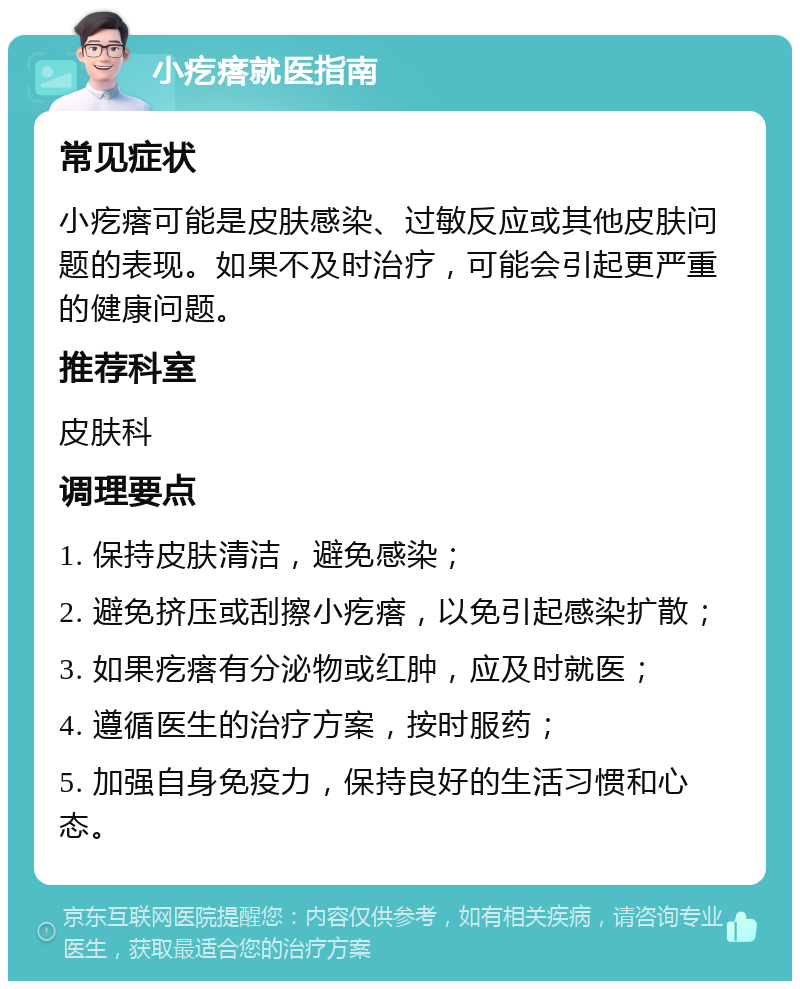 小疙瘩就医指南 常见症状 小疙瘩可能是皮肤感染、过敏反应或其他皮肤问题的表现。如果不及时治疗，可能会引起更严重的健康问题。 推荐科室 皮肤科 调理要点 1. 保持皮肤清洁，避免感染； 2. 避免挤压或刮擦小疙瘩，以免引起感染扩散； 3. 如果疙瘩有分泌物或红肿，应及时就医； 4. 遵循医生的治疗方案，按时服药； 5. 加强自身免疫力，保持良好的生活习惯和心态。