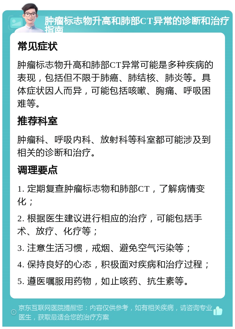 肿瘤标志物升高和肺部CT异常的诊断和治疗指南 常见症状 肿瘤标志物升高和肺部CT异常可能是多种疾病的表现，包括但不限于肺癌、肺结核、肺炎等。具体症状因人而异，可能包括咳嗽、胸痛、呼吸困难等。 推荐科室 肿瘤科、呼吸内科、放射科等科室都可能涉及到相关的诊断和治疗。 调理要点 1. 定期复查肿瘤标志物和肺部CT，了解病情变化； 2. 根据医生建议进行相应的治疗，可能包括手术、放疗、化疗等； 3. 注意生活习惯，戒烟、避免空气污染等； 4. 保持良好的心态，积极面对疾病和治疗过程； 5. 遵医嘱服用药物，如止咳药、抗生素等。