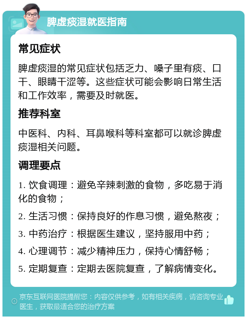 脾虚痰湿就医指南 常见症状 脾虚痰湿的常见症状包括乏力、嗓子里有痰、口干、眼睛干涩等。这些症状可能会影响日常生活和工作效率，需要及时就医。 推荐科室 中医科、内科、耳鼻喉科等科室都可以就诊脾虚痰湿相关问题。 调理要点 1. 饮食调理：避免辛辣刺激的食物，多吃易于消化的食物； 2. 生活习惯：保持良好的作息习惯，避免熬夜； 3. 中药治疗：根据医生建议，坚持服用中药； 4. 心理调节：减少精神压力，保持心情舒畅； 5. 定期复查：定期去医院复查，了解病情变化。