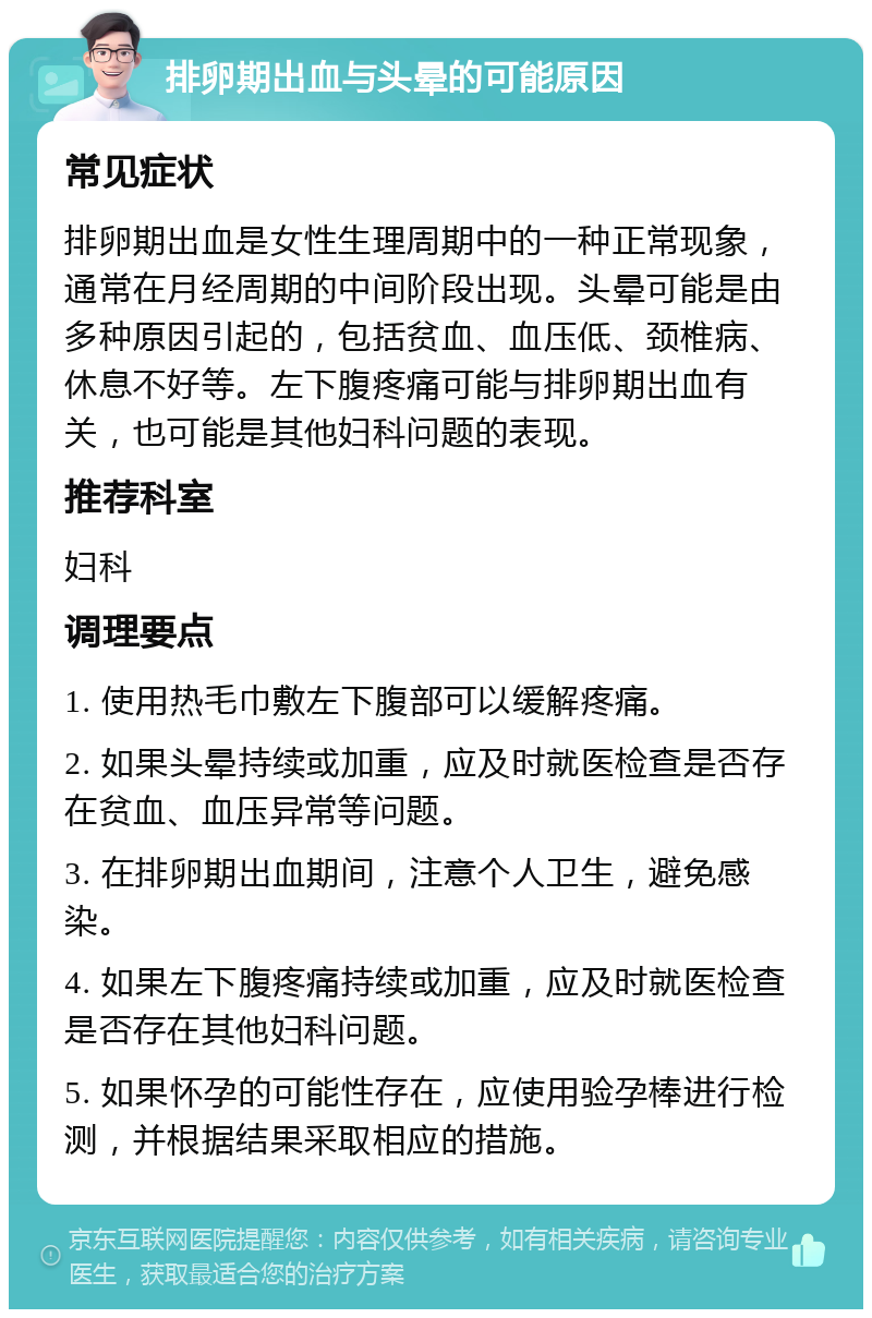 排卵期出血与头晕的可能原因 常见症状 排卵期出血是女性生理周期中的一种正常现象，通常在月经周期的中间阶段出现。头晕可能是由多种原因引起的，包括贫血、血压低、颈椎病、休息不好等。左下腹疼痛可能与排卵期出血有关，也可能是其他妇科问题的表现。 推荐科室 妇科 调理要点 1. 使用热毛巾敷左下腹部可以缓解疼痛。 2. 如果头晕持续或加重，应及时就医检查是否存在贫血、血压异常等问题。 3. 在排卵期出血期间，注意个人卫生，避免感染。 4. 如果左下腹疼痛持续或加重，应及时就医检查是否存在其他妇科问题。 5. 如果怀孕的可能性存在，应使用验孕棒进行检测，并根据结果采取相应的措施。