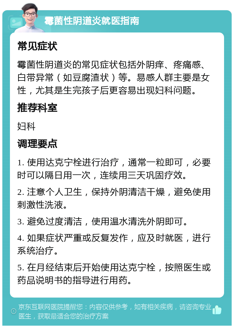 霉菌性阴道炎就医指南 常见症状 霉菌性阴道炎的常见症状包括外阴痒、疼痛感、白带异常（如豆腐渣状）等。易感人群主要是女性，尤其是生完孩子后更容易出现妇科问题。 推荐科室 妇科 调理要点 1. 使用达克宁栓进行治疗，通常一粒即可，必要时可以隔日用一次，连续用三天巩固疗效。 2. 注意个人卫生，保持外阴清洁干燥，避免使用刺激性洗液。 3. 避免过度清洁，使用温水清洗外阴即可。 4. 如果症状严重或反复发作，应及时就医，进行系统治疗。 5. 在月经结束后开始使用达克宁栓，按照医生或药品说明书的指导进行用药。