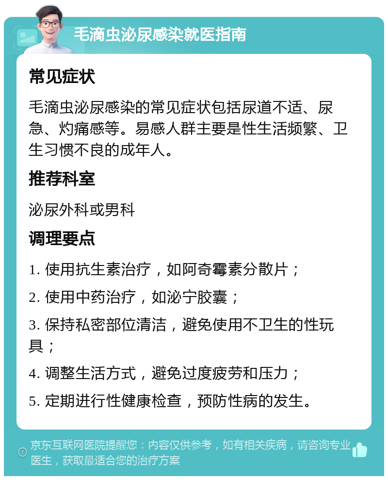 毛滴虫泌尿感染就医指南 常见症状 毛滴虫泌尿感染的常见症状包括尿道不适、尿急、灼痛感等。易感人群主要是性生活频繁、卫生习惯不良的成年人。 推荐科室 泌尿外科或男科 调理要点 1. 使用抗生素治疗，如阿奇霉素分散片； 2. 使用中药治疗，如泌宁胶囊； 3. 保持私密部位清洁，避免使用不卫生的性玩具； 4. 调整生活方式，避免过度疲劳和压力； 5. 定期进行性健康检查，预防性病的发生。