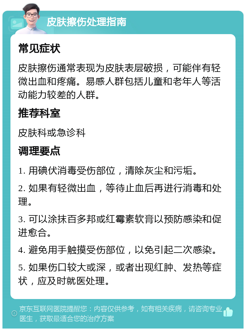 皮肤擦伤处理指南 常见症状 皮肤擦伤通常表现为皮肤表层破损，可能伴有轻微出血和疼痛。易感人群包括儿童和老年人等活动能力较差的人群。 推荐科室 皮肤科或急诊科 调理要点 1. 用碘伏消毒受伤部位，清除灰尘和污垢。 2. 如果有轻微出血，等待止血后再进行消毒和处理。 3. 可以涂抹百多邦或红霉素软膏以预防感染和促进愈合。 4. 避免用手触摸受伤部位，以免引起二次感染。 5. 如果伤口较大或深，或者出现红肿、发热等症状，应及时就医处理。