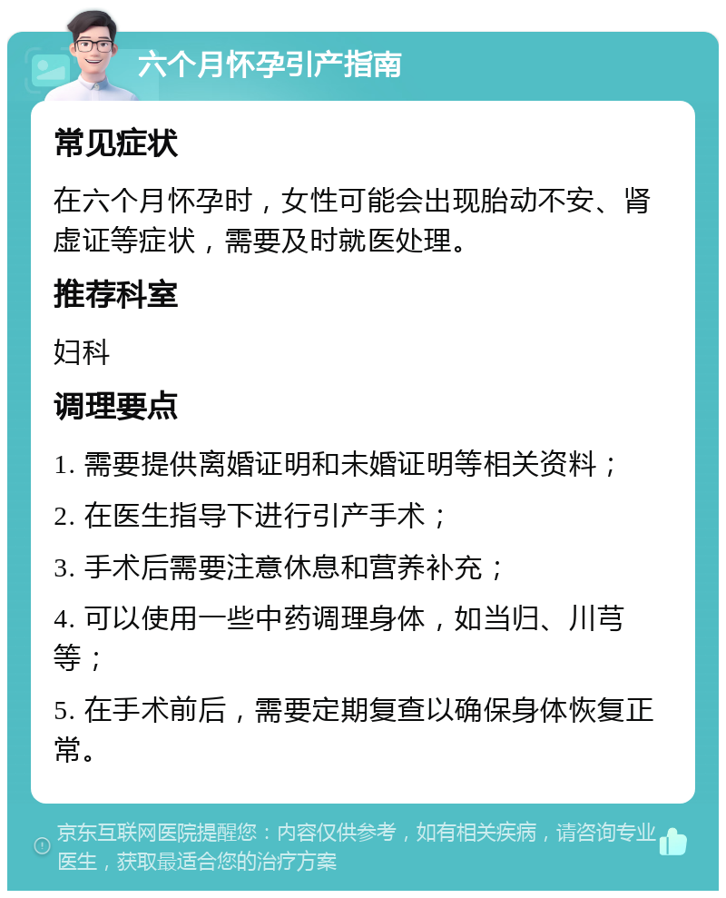 六个月怀孕引产指南 常见症状 在六个月怀孕时，女性可能会出现胎动不安、肾虚证等症状，需要及时就医处理。 推荐科室 妇科 调理要点 1. 需要提供离婚证明和未婚证明等相关资料； 2. 在医生指导下进行引产手术； 3. 手术后需要注意休息和营养补充； 4. 可以使用一些中药调理身体，如当归、川芎等； 5. 在手术前后，需要定期复查以确保身体恢复正常。