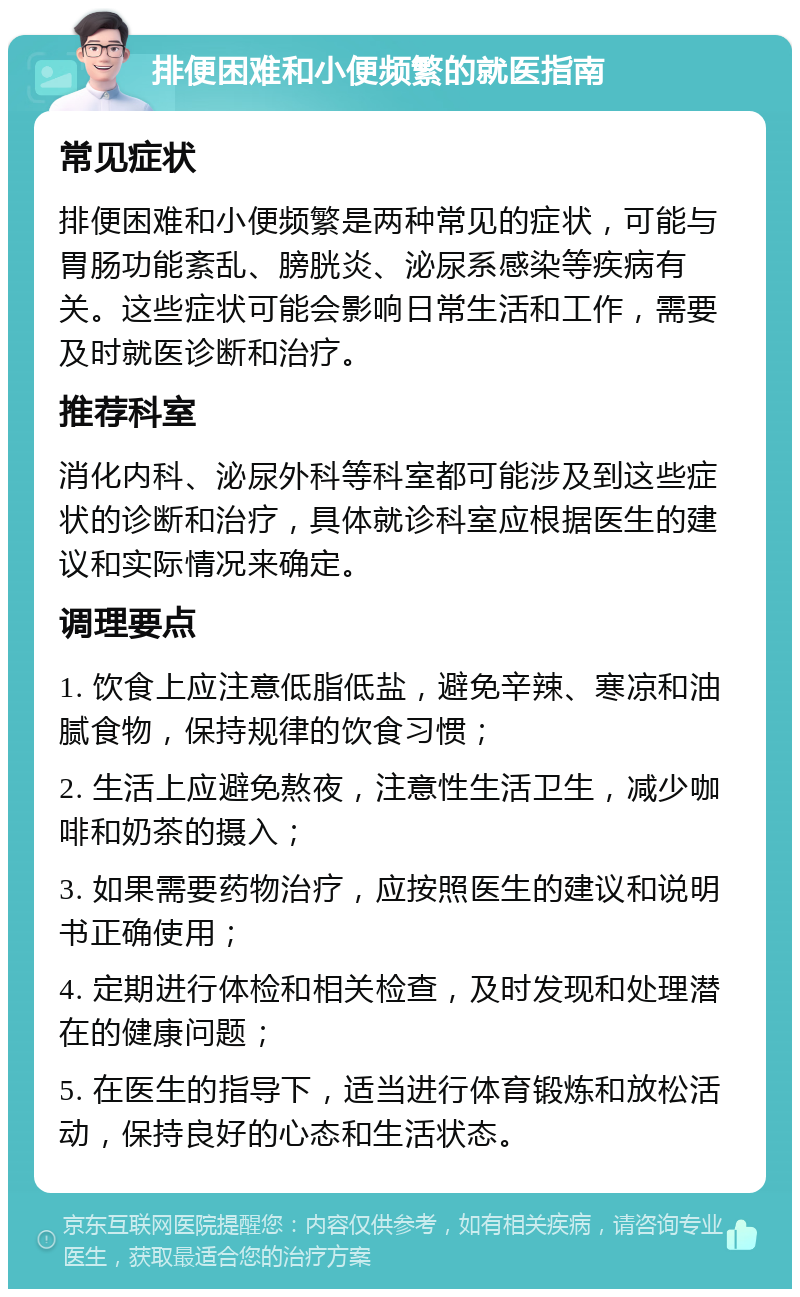 排便困难和小便频繁的就医指南 常见症状 排便困难和小便频繁是两种常见的症状，可能与胃肠功能紊乱、膀胱炎、泌尿系感染等疾病有关。这些症状可能会影响日常生活和工作，需要及时就医诊断和治疗。 推荐科室 消化内科、泌尿外科等科室都可能涉及到这些症状的诊断和治疗，具体就诊科室应根据医生的建议和实际情况来确定。 调理要点 1. 饮食上应注意低脂低盐，避免辛辣、寒凉和油腻食物，保持规律的饮食习惯； 2. 生活上应避免熬夜，注意性生活卫生，减少咖啡和奶茶的摄入； 3. 如果需要药物治疗，应按照医生的建议和说明书正确使用； 4. 定期进行体检和相关检查，及时发现和处理潜在的健康问题； 5. 在医生的指导下，适当进行体育锻炼和放松活动，保持良好的心态和生活状态。