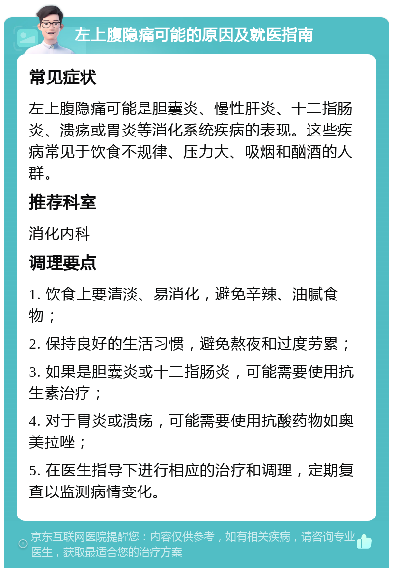 左上腹隐痛可能的原因及就医指南 常见症状 左上腹隐痛可能是胆囊炎、慢性肝炎、十二指肠炎、溃疡或胃炎等消化系统疾病的表现。这些疾病常见于饮食不规律、压力大、吸烟和酗酒的人群。 推荐科室 消化内科 调理要点 1. 饮食上要清淡、易消化，避免辛辣、油腻食物； 2. 保持良好的生活习惯，避免熬夜和过度劳累； 3. 如果是胆囊炎或十二指肠炎，可能需要使用抗生素治疗； 4. 对于胃炎或溃疡，可能需要使用抗酸药物如奥美拉唑； 5. 在医生指导下进行相应的治疗和调理，定期复查以监测病情变化。