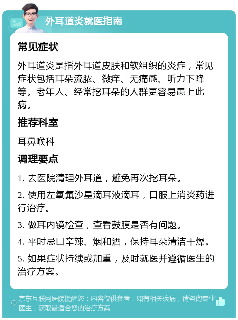 外耳道炎就医指南 常见症状 外耳道炎是指外耳道皮肤和软组织的炎症，常见症状包括耳朵流脓、微痒、无痛感、听力下降等。老年人、经常挖耳朵的人群更容易患上此病。 推荐科室 耳鼻喉科 调理要点 1. 去医院清理外耳道，避免再次挖耳朵。 2. 使用左氧氟沙星滴耳液滴耳，口服上消炎药进行治疗。 3. 做耳内镜检查，查看鼓膜是否有问题。 4. 平时忌口辛辣、烟和酒，保持耳朵清洁干燥。 5. 如果症状持续或加重，及时就医并遵循医生的治疗方案。