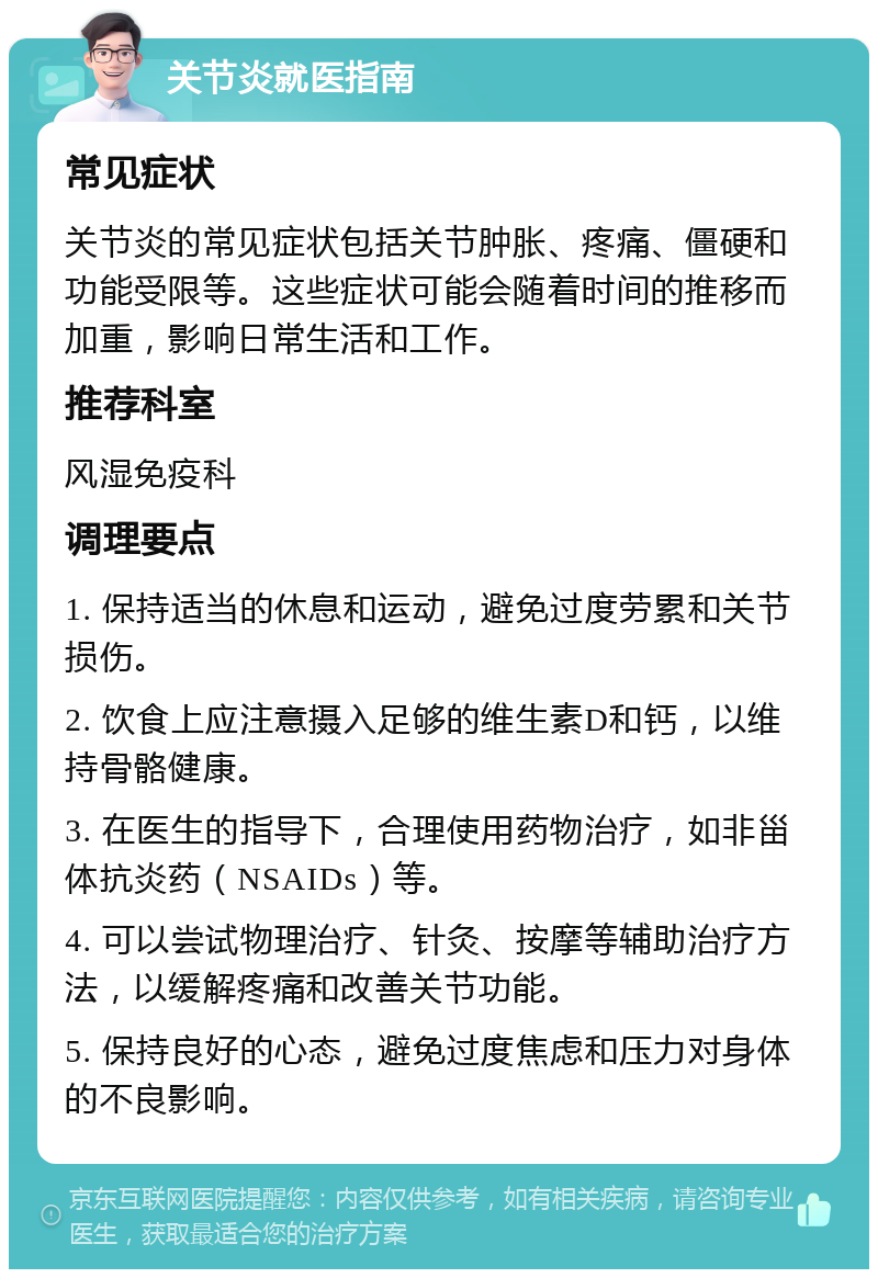 关节炎就医指南 常见症状 关节炎的常见症状包括关节肿胀、疼痛、僵硬和功能受限等。这些症状可能会随着时间的推移而加重，影响日常生活和工作。 推荐科室 风湿免疫科 调理要点 1. 保持适当的休息和运动，避免过度劳累和关节损伤。 2. 饮食上应注意摄入足够的维生素D和钙，以维持骨骼健康。 3. 在医生的指导下，合理使用药物治疗，如非甾体抗炎药（NSAIDs）等。 4. 可以尝试物理治疗、针灸、按摩等辅助治疗方法，以缓解疼痛和改善关节功能。 5. 保持良好的心态，避免过度焦虑和压力对身体的不良影响。