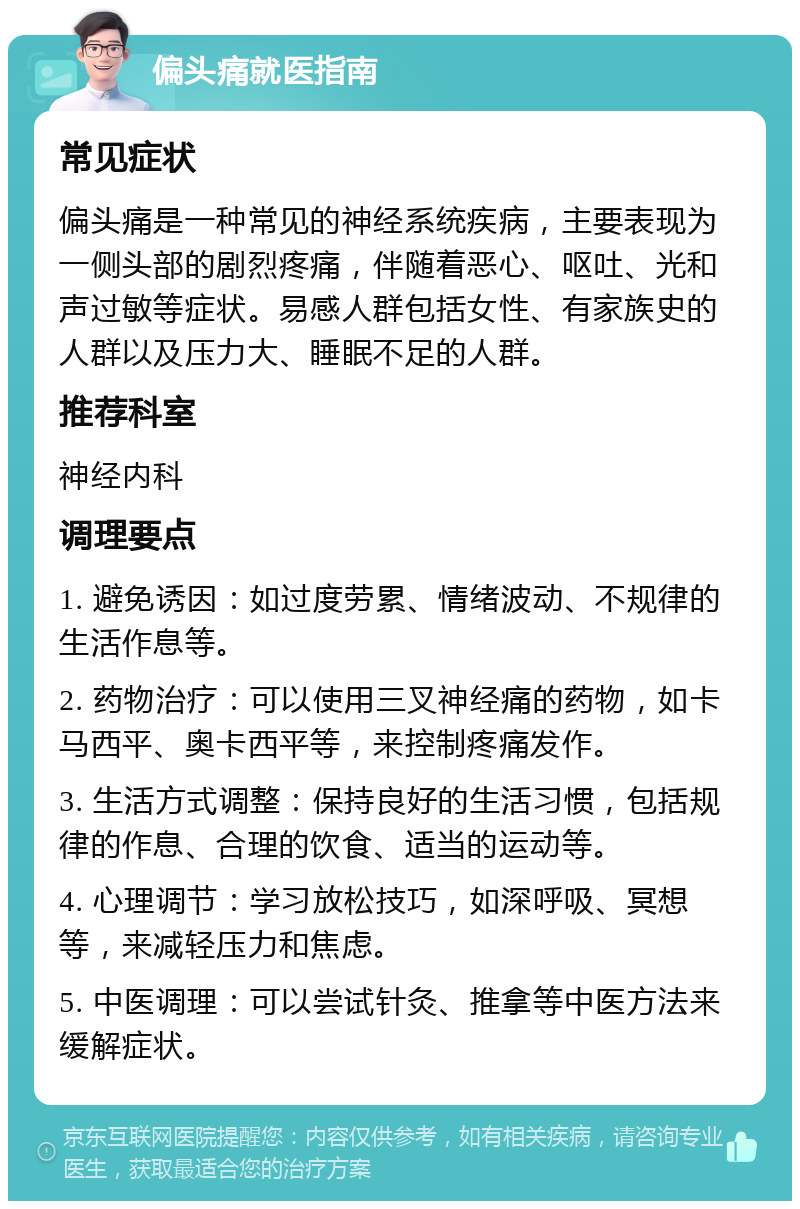 偏头痛就医指南 常见症状 偏头痛是一种常见的神经系统疾病，主要表现为一侧头部的剧烈疼痛，伴随着恶心、呕吐、光和声过敏等症状。易感人群包括女性、有家族史的人群以及压力大、睡眠不足的人群。 推荐科室 神经内科 调理要点 1. 避免诱因：如过度劳累、情绪波动、不规律的生活作息等。 2. 药物治疗：可以使用三叉神经痛的药物，如卡马西平、奥卡西平等，来控制疼痛发作。 3. 生活方式调整：保持良好的生活习惯，包括规律的作息、合理的饮食、适当的运动等。 4. 心理调节：学习放松技巧，如深呼吸、冥想等，来减轻压力和焦虑。 5. 中医调理：可以尝试针灸、推拿等中医方法来缓解症状。