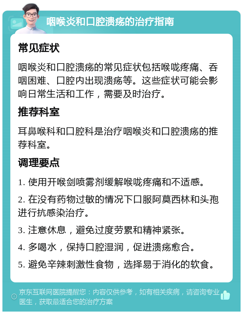 咽喉炎和口腔溃疡的治疗指南 常见症状 咽喉炎和口腔溃疡的常见症状包括喉咙疼痛、吞咽困难、口腔内出现溃疡等。这些症状可能会影响日常生活和工作，需要及时治疗。 推荐科室 耳鼻喉科和口腔科是治疗咽喉炎和口腔溃疡的推荐科室。 调理要点 1. 使用开喉剑喷雾剂缓解喉咙疼痛和不适感。 2. 在没有药物过敏的情况下口服阿莫西林和头孢进行抗感染治疗。 3. 注意休息，避免过度劳累和精神紧张。 4. 多喝水，保持口腔湿润，促进溃疡愈合。 5. 避免辛辣刺激性食物，选择易于消化的软食。