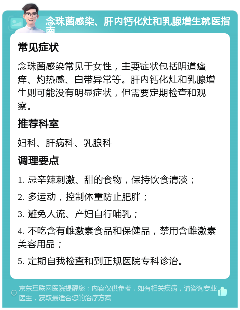 念珠菌感染、肝内钙化灶和乳腺增生就医指南 常见症状 念珠菌感染常见于女性，主要症状包括阴道瘙痒、灼热感、白带异常等。肝内钙化灶和乳腺增生则可能没有明显症状，但需要定期检查和观察。 推荐科室 妇科、肝病科、乳腺科 调理要点 1. 忌辛辣刺激、甜的食物，保持饮食清淡； 2. 多运动，控制体重防止肥胖； 3. 避免人流、产妇自行哺乳； 4. 不吃含有雌激素食品和保健品，禁用含雌激素美容用品； 5. 定期自我检查和到正规医院专科诊治。