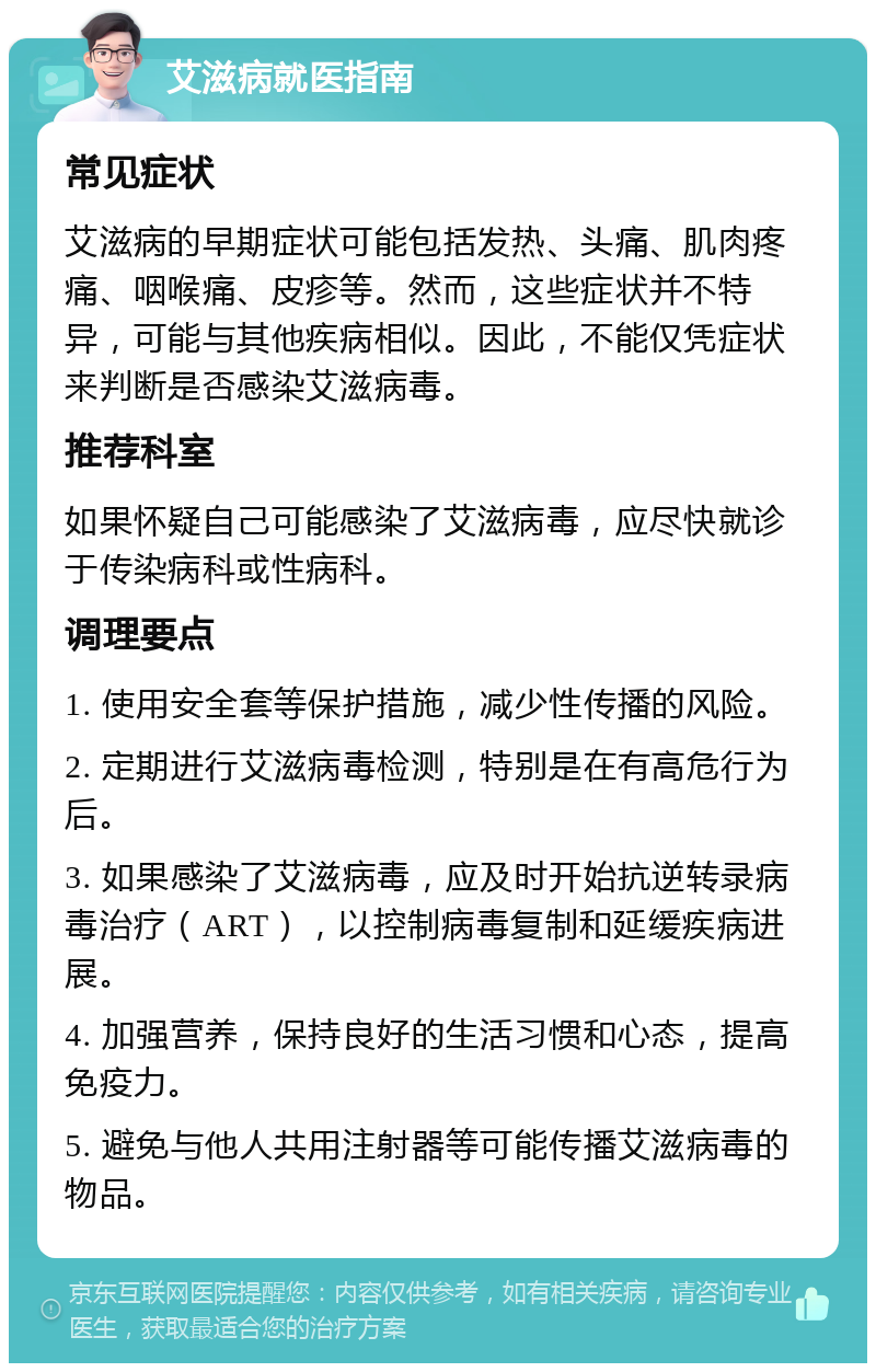 艾滋病就医指南 常见症状 艾滋病的早期症状可能包括发热、头痛、肌肉疼痛、咽喉痛、皮疹等。然而，这些症状并不特异，可能与其他疾病相似。因此，不能仅凭症状来判断是否感染艾滋病毒。 推荐科室 如果怀疑自己可能感染了艾滋病毒，应尽快就诊于传染病科或性病科。 调理要点 1. 使用安全套等保护措施，减少性传播的风险。 2. 定期进行艾滋病毒检测，特别是在有高危行为后。 3. 如果感染了艾滋病毒，应及时开始抗逆转录病毒治疗（ART），以控制病毒复制和延缓疾病进展。 4. 加强营养，保持良好的生活习惯和心态，提高免疫力。 5. 避免与他人共用注射器等可能传播艾滋病毒的物品。