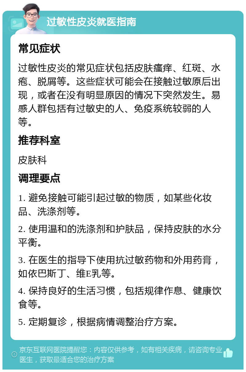 过敏性皮炎就医指南 常见症状 过敏性皮炎的常见症状包括皮肤瘙痒、红斑、水疱、脱屑等。这些症状可能会在接触过敏原后出现，或者在没有明显原因的情况下突然发生。易感人群包括有过敏史的人、免疫系统较弱的人等。 推荐科室 皮肤科 调理要点 1. 避免接触可能引起过敏的物质，如某些化妆品、洗涤剂等。 2. 使用温和的洗涤剂和护肤品，保持皮肤的水分平衡。 3. 在医生的指导下使用抗过敏药物和外用药膏，如依巴斯丁、维E乳等。 4. 保持良好的生活习惯，包括规律作息、健康饮食等。 5. 定期复诊，根据病情调整治疗方案。