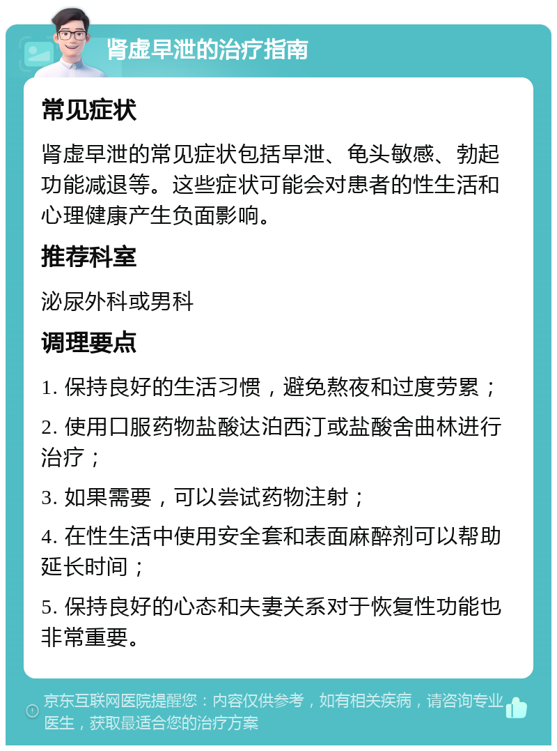 肾虚早泄的治疗指南 常见症状 肾虚早泄的常见症状包括早泄、龟头敏感、勃起功能减退等。这些症状可能会对患者的性生活和心理健康产生负面影响。 推荐科室 泌尿外科或男科 调理要点 1. 保持良好的生活习惯，避免熬夜和过度劳累； 2. 使用口服药物盐酸达泊西汀或盐酸舍曲林进行治疗； 3. 如果需要，可以尝试药物注射； 4. 在性生活中使用安全套和表面麻醉剂可以帮助延长时间； 5. 保持良好的心态和夫妻关系对于恢复性功能也非常重要。