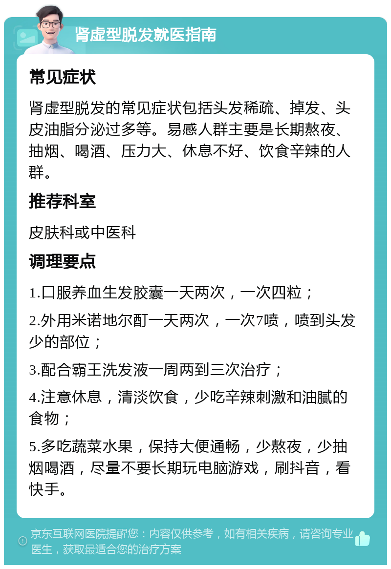 肾虚型脱发就医指南 常见症状 肾虚型脱发的常见症状包括头发稀疏、掉发、头皮油脂分泌过多等。易感人群主要是长期熬夜、抽烟、喝酒、压力大、休息不好、饮食辛辣的人群。 推荐科室 皮肤科或中医科 调理要点 1.口服养血生发胶囊一天两次，一次四粒； 2.外用米诺地尔酊一天两次，一次7喷，喷到头发少的部位； 3.配合霸王洗发液一周两到三次治疗； 4.注意休息，清淡饮食，少吃辛辣刺激和油腻的食物； 5.多吃蔬菜水果，保持大便通畅，少熬夜，少抽烟喝酒，尽量不要长期玩电脑游戏，刷抖音，看快手。