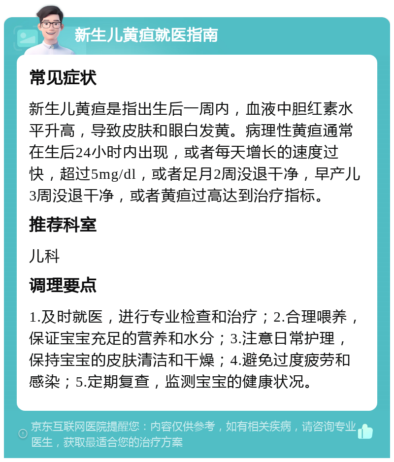 新生儿黄疸就医指南 常见症状 新生儿黄疸是指出生后一周内，血液中胆红素水平升高，导致皮肤和眼白发黄。病理性黄疸通常在生后24小时内出现，或者每天增长的速度过快，超过5mg/dl，或者足月2周没退干净，早产儿3周没退干净，或者黄疸过高达到治疗指标。 推荐科室 儿科 调理要点 1.及时就医，进行专业检查和治疗；2.合理喂养，保证宝宝充足的营养和水分；3.注意日常护理，保持宝宝的皮肤清洁和干燥；4.避免过度疲劳和感染；5.定期复查，监测宝宝的健康状况。