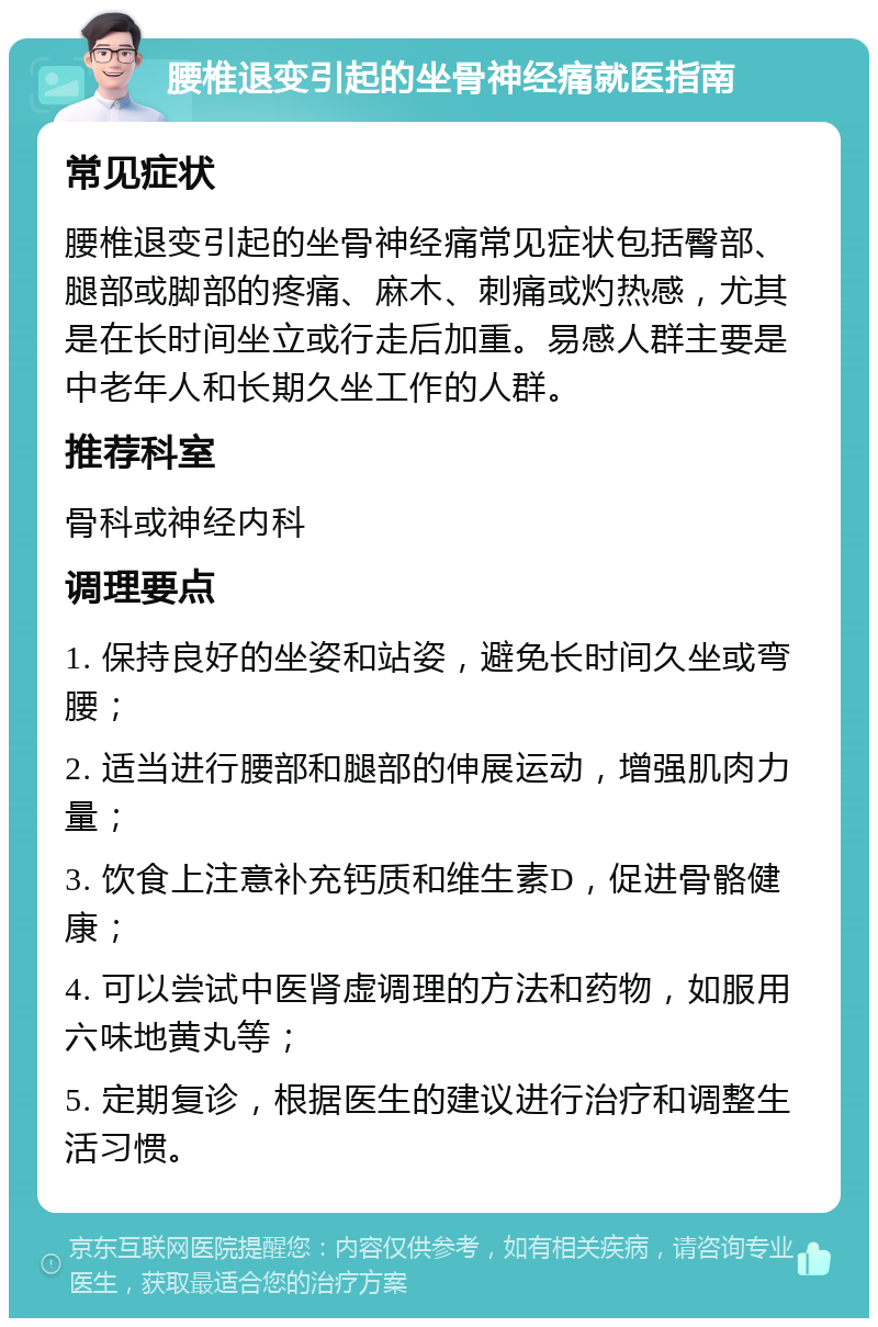 腰椎退变引起的坐骨神经痛就医指南 常见症状 腰椎退变引起的坐骨神经痛常见症状包括臀部、腿部或脚部的疼痛、麻木、刺痛或灼热感，尤其是在长时间坐立或行走后加重。易感人群主要是中老年人和长期久坐工作的人群。 推荐科室 骨科或神经内科 调理要点 1. 保持良好的坐姿和站姿，避免长时间久坐或弯腰； 2. 适当进行腰部和腿部的伸展运动，增强肌肉力量； 3. 饮食上注意补充钙质和维生素D，促进骨骼健康； 4. 可以尝试中医肾虚调理的方法和药物，如服用六味地黄丸等； 5. 定期复诊，根据医生的建议进行治疗和调整生活习惯。