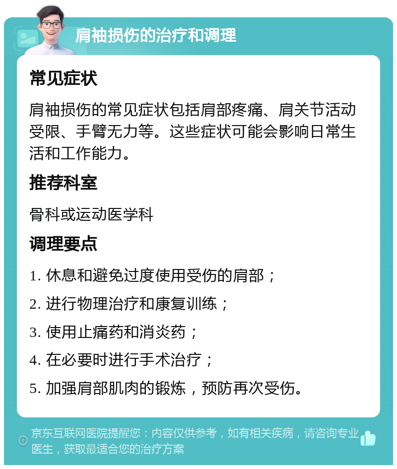 肩袖损伤的治疗和调理 常见症状 肩袖损伤的常见症状包括肩部疼痛、肩关节活动受限、手臂无力等。这些症状可能会影响日常生活和工作能力。 推荐科室 骨科或运动医学科 调理要点 1. 休息和避免过度使用受伤的肩部； 2. 进行物理治疗和康复训练； 3. 使用止痛药和消炎药； 4. 在必要时进行手术治疗； 5. 加强肩部肌肉的锻炼，预防再次受伤。