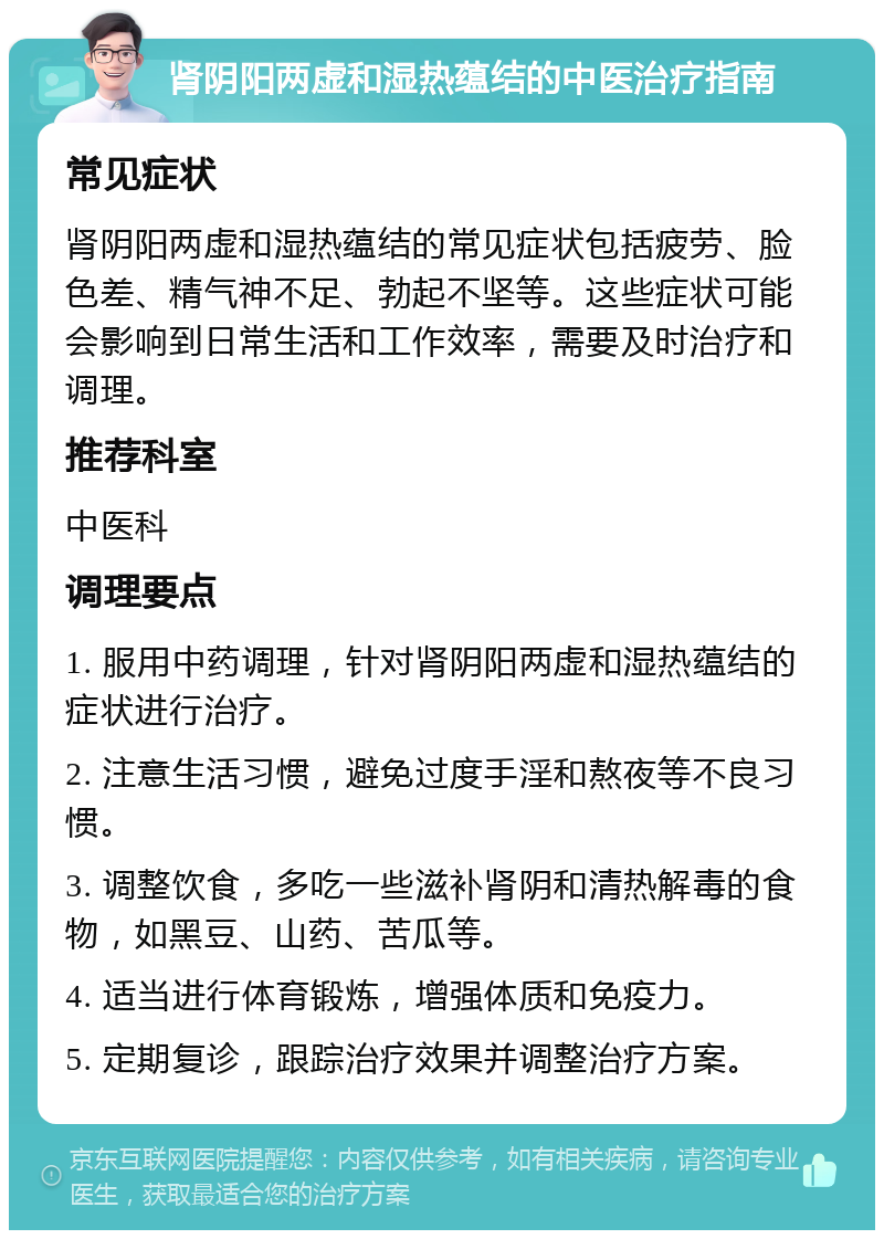 肾阴阳两虚和湿热蕴结的中医治疗指南 常见症状 肾阴阳两虚和湿热蕴结的常见症状包括疲劳、脸色差、精气神不足、勃起不坚等。这些症状可能会影响到日常生活和工作效率，需要及时治疗和调理。 推荐科室 中医科 调理要点 1. 服用中药调理，针对肾阴阳两虚和湿热蕴结的症状进行治疗。 2. 注意生活习惯，避免过度手淫和熬夜等不良习惯。 3. 调整饮食，多吃一些滋补肾阴和清热解毒的食物，如黑豆、山药、苦瓜等。 4. 适当进行体育锻炼，增强体质和免疫力。 5. 定期复诊，跟踪治疗效果并调整治疗方案。