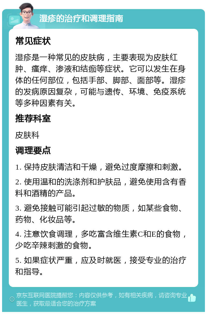 湿疹的治疗和调理指南 常见症状 湿疹是一种常见的皮肤病，主要表现为皮肤红肿、瘙痒、渗液和结痂等症状。它可以发生在身体的任何部位，包括手部、脚部、面部等。湿疹的发病原因复杂，可能与遗传、环境、免疫系统等多种因素有关。 推荐科室 皮肤科 调理要点 1. 保持皮肤清洁和干燥，避免过度摩擦和刺激。 2. 使用温和的洗涤剂和护肤品，避免使用含有香料和酒精的产品。 3. 避免接触可能引起过敏的物质，如某些食物、药物、化妆品等。 4. 注意饮食调理，多吃富含维生素C和E的食物，少吃辛辣刺激的食物。 5. 如果症状严重，应及时就医，接受专业的治疗和指导。