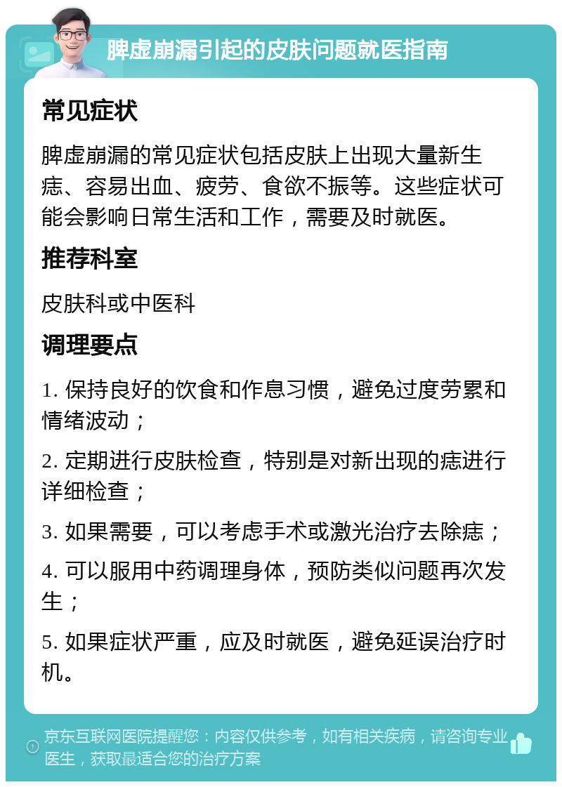 脾虚崩漏引起的皮肤问题就医指南 常见症状 脾虚崩漏的常见症状包括皮肤上出现大量新生痣、容易出血、疲劳、食欲不振等。这些症状可能会影响日常生活和工作，需要及时就医。 推荐科室 皮肤科或中医科 调理要点 1. 保持良好的饮食和作息习惯，避免过度劳累和情绪波动； 2. 定期进行皮肤检查，特别是对新出现的痣进行详细检查； 3. 如果需要，可以考虑手术或激光治疗去除痣； 4. 可以服用中药调理身体，预防类似问题再次发生； 5. 如果症状严重，应及时就医，避免延误治疗时机。