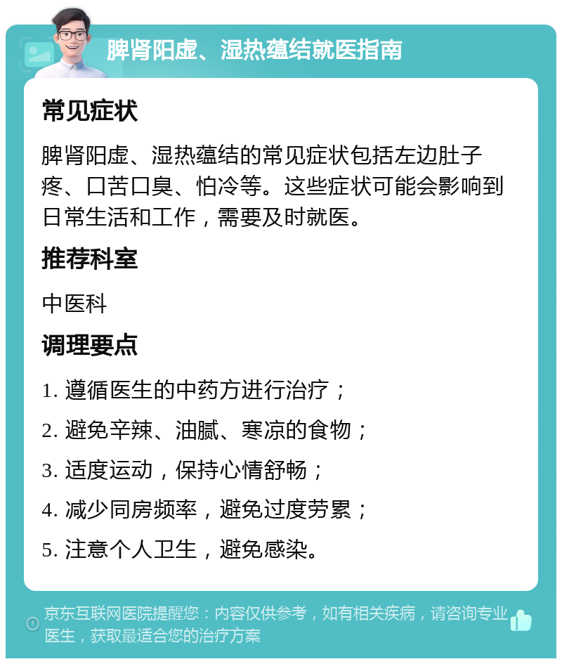 脾肾阳虚、湿热蕴结就医指南 常见症状 脾肾阳虚、湿热蕴结的常见症状包括左边肚子疼、口苦口臭、怕冷等。这些症状可能会影响到日常生活和工作，需要及时就医。 推荐科室 中医科 调理要点 1. 遵循医生的中药方进行治疗； 2. 避免辛辣、油腻、寒凉的食物； 3. 适度运动，保持心情舒畅； 4. 减少同房频率，避免过度劳累； 5. 注意个人卫生，避免感染。