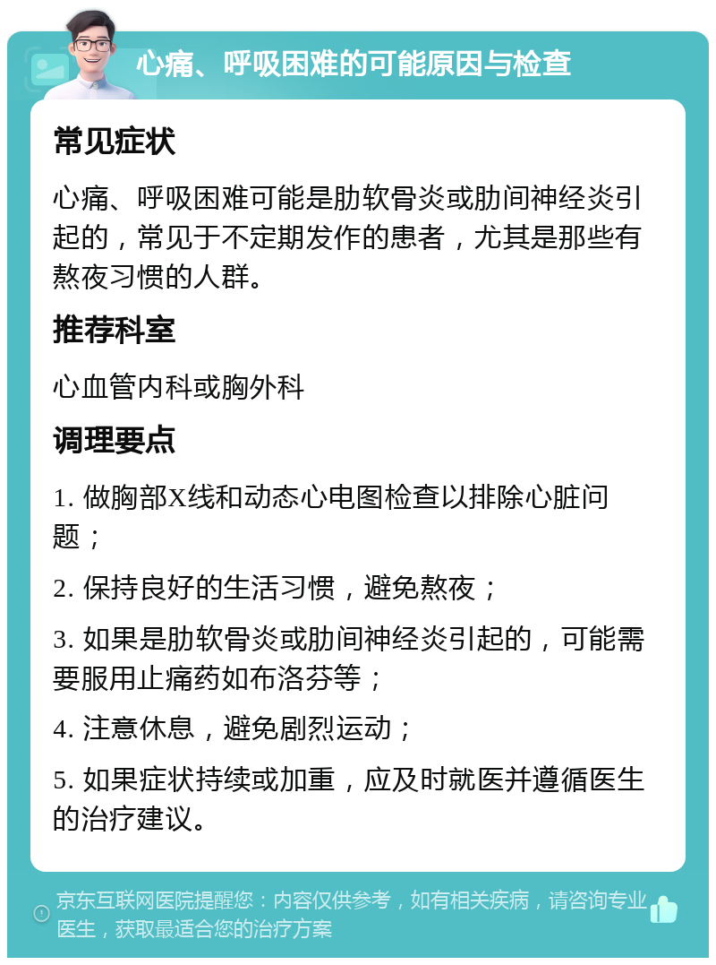 心痛、呼吸困难的可能原因与检查 常见症状 心痛、呼吸困难可能是肋软骨炎或肋间神经炎引起的，常见于不定期发作的患者，尤其是那些有熬夜习惯的人群。 推荐科室 心血管内科或胸外科 调理要点 1. 做胸部X线和动态心电图检查以排除心脏问题； 2. 保持良好的生活习惯，避免熬夜； 3. 如果是肋软骨炎或肋间神经炎引起的，可能需要服用止痛药如布洛芬等； 4. 注意休息，避免剧烈运动； 5. 如果症状持续或加重，应及时就医并遵循医生的治疗建议。