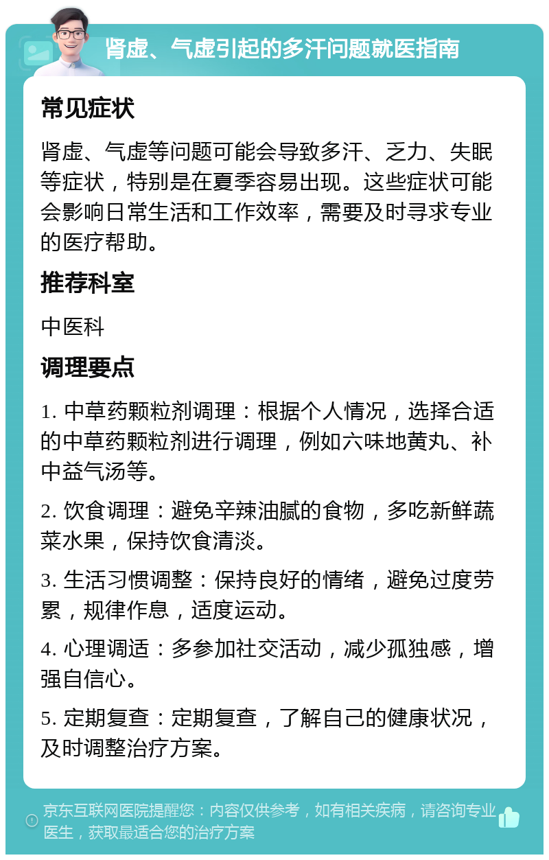 肾虚、气虚引起的多汗问题就医指南 常见症状 肾虚、气虚等问题可能会导致多汗、乏力、失眠等症状，特别是在夏季容易出现。这些症状可能会影响日常生活和工作效率，需要及时寻求专业的医疗帮助。 推荐科室 中医科 调理要点 1. 中草药颗粒剂调理：根据个人情况，选择合适的中草药颗粒剂进行调理，例如六味地黄丸、补中益气汤等。 2. 饮食调理：避免辛辣油腻的食物，多吃新鲜蔬菜水果，保持饮食清淡。 3. 生活习惯调整：保持良好的情绪，避免过度劳累，规律作息，适度运动。 4. 心理调适：多参加社交活动，减少孤独感，增强自信心。 5. 定期复查：定期复查，了解自己的健康状况，及时调整治疗方案。