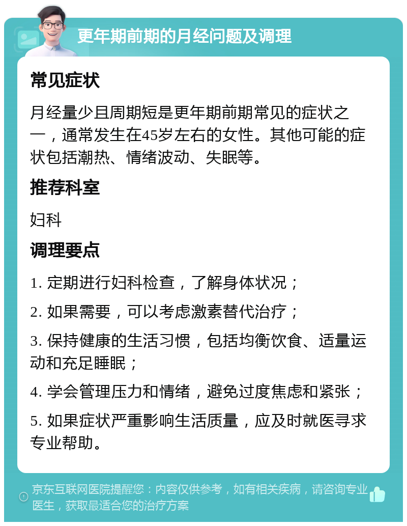 更年期前期的月经问题及调理 常见症状 月经量少且周期短是更年期前期常见的症状之一，通常发生在45岁左右的女性。其他可能的症状包括潮热、情绪波动、失眠等。 推荐科室 妇科 调理要点 1. 定期进行妇科检查，了解身体状况； 2. 如果需要，可以考虑激素替代治疗； 3. 保持健康的生活习惯，包括均衡饮食、适量运动和充足睡眠； 4. 学会管理压力和情绪，避免过度焦虑和紧张； 5. 如果症状严重影响生活质量，应及时就医寻求专业帮助。