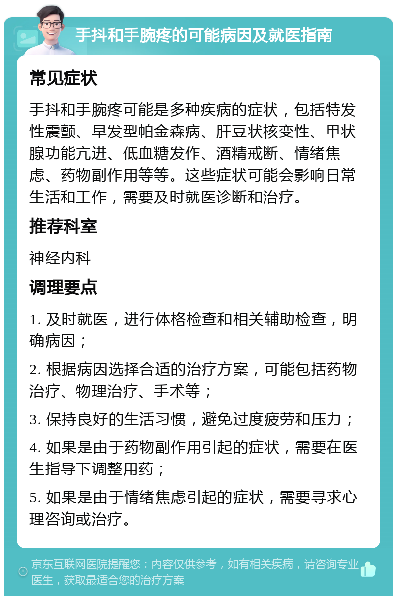 手抖和手腕疼的可能病因及就医指南 常见症状 手抖和手腕疼可能是多种疾病的症状，包括特发性震颤、早发型帕金森病、肝豆状核变性、甲状腺功能亢进、低血糖发作、酒精戒断、情绪焦虑、药物副作用等等。这些症状可能会影响日常生活和工作，需要及时就医诊断和治疗。 推荐科室 神经内科 调理要点 1. 及时就医，进行体格检查和相关辅助检查，明确病因； 2. 根据病因选择合适的治疗方案，可能包括药物治疗、物理治疗、手术等； 3. 保持良好的生活习惯，避免过度疲劳和压力； 4. 如果是由于药物副作用引起的症状，需要在医生指导下调整用药； 5. 如果是由于情绪焦虑引起的症状，需要寻求心理咨询或治疗。