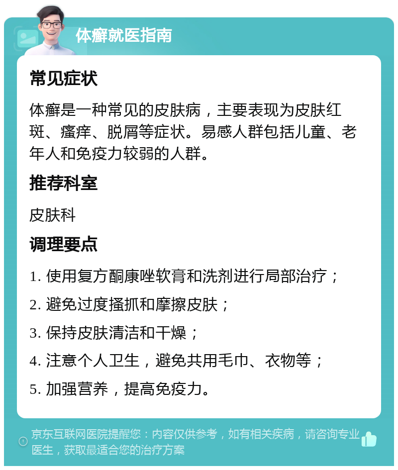 体癣就医指南 常见症状 体癣是一种常见的皮肤病，主要表现为皮肤红斑、瘙痒、脱屑等症状。易感人群包括儿童、老年人和免疫力较弱的人群。 推荐科室 皮肤科 调理要点 1. 使用复方酮康唑软膏和洗剂进行局部治疗； 2. 避免过度搔抓和摩擦皮肤； 3. 保持皮肤清洁和干燥； 4. 注意个人卫生，避免共用毛巾、衣物等； 5. 加强营养，提高免疫力。