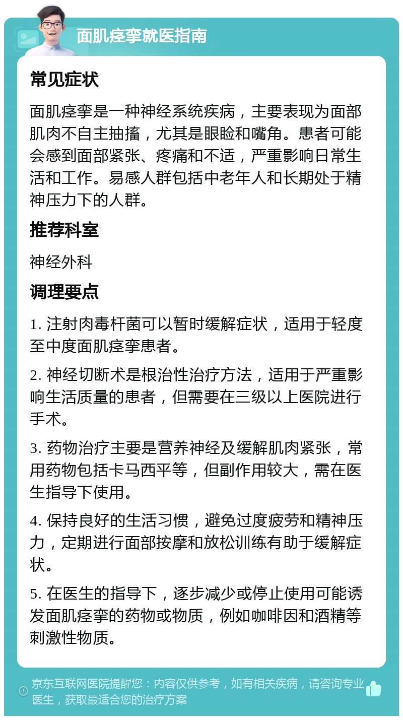 面肌痉挛就医指南 常见症状 面肌痉挛是一种神经系统疾病，主要表现为面部肌肉不自主抽搐，尤其是眼睑和嘴角。患者可能会感到面部紧张、疼痛和不适，严重影响日常生活和工作。易感人群包括中老年人和长期处于精神压力下的人群。 推荐科室 神经外科 调理要点 1. 注射肉毒杆菌可以暂时缓解症状，适用于轻度至中度面肌痉挛患者。 2. 神经切断术是根治性治疗方法，适用于严重影响生活质量的患者，但需要在三级以上医院进行手术。 3. 药物治疗主要是营养神经及缓解肌肉紧张，常用药物包括卡马西平等，但副作用较大，需在医生指导下使用。 4. 保持良好的生活习惯，避免过度疲劳和精神压力，定期进行面部按摩和放松训练有助于缓解症状。 5. 在医生的指导下，逐步减少或停止使用可能诱发面肌痉挛的药物或物质，例如咖啡因和酒精等刺激性物质。