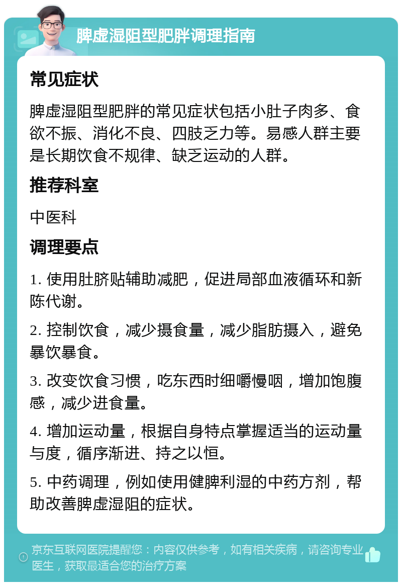 脾虚湿阻型肥胖调理指南 常见症状 脾虚湿阻型肥胖的常见症状包括小肚子肉多、食欲不振、消化不良、四肢乏力等。易感人群主要是长期饮食不规律、缺乏运动的人群。 推荐科室 中医科 调理要点 1. 使用肚脐贴辅助减肥，促进局部血液循环和新陈代谢。 2. 控制饮食，减少摄食量，减少脂肪摄入，避免暴饮暴食。 3. 改变饮食习惯，吃东西时细嚼慢咽，增加饱腹感，减少进食量。 4. 增加运动量，根据自身特点掌握适当的运动量与度，循序渐进、持之以恒。 5. 中药调理，例如使用健脾利湿的中药方剂，帮助改善脾虚湿阻的症状。