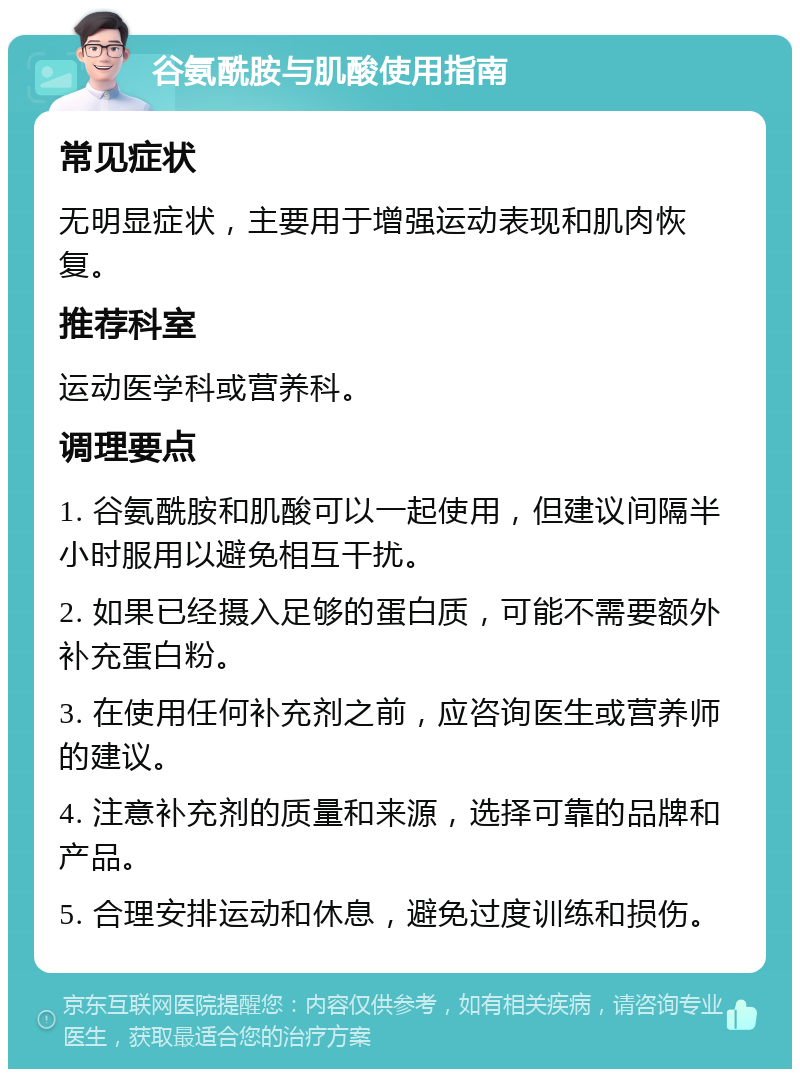 谷氨酰胺与肌酸使用指南 常见症状 无明显症状，主要用于增强运动表现和肌肉恢复。 推荐科室 运动医学科或营养科。 调理要点 1. 谷氨酰胺和肌酸可以一起使用，但建议间隔半小时服用以避免相互干扰。 2. 如果已经摄入足够的蛋白质，可能不需要额外补充蛋白粉。 3. 在使用任何补充剂之前，应咨询医生或营养师的建议。 4. 注意补充剂的质量和来源，选择可靠的品牌和产品。 5. 合理安排运动和休息，避免过度训练和损伤。