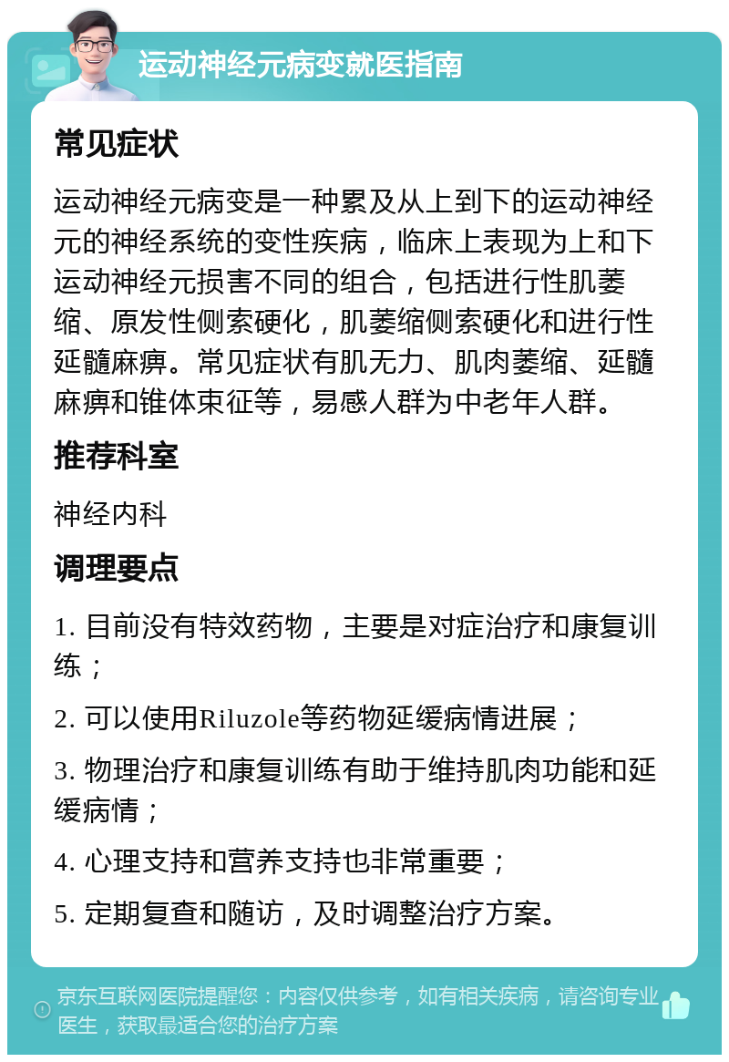 运动神经元病变就医指南 常见症状 运动神经元病变是一种累及从上到下的运动神经元的神经系统的变性疾病，临床上表现为上和下运动神经元损害不同的组合，包括进行性肌萎缩、原发性侧索硬化，肌萎缩侧索硬化和进行性延髓麻痹。常见症状有肌无力、肌肉萎缩、延髓麻痹和锥体束征等，易感人群为中老年人群。 推荐科室 神经内科 调理要点 1. 目前没有特效药物，主要是对症治疗和康复训练； 2. 可以使用Riluzole等药物延缓病情进展； 3. 物理治疗和康复训练有助于维持肌肉功能和延缓病情； 4. 心理支持和营养支持也非常重要； 5. 定期复查和随访，及时调整治疗方案。