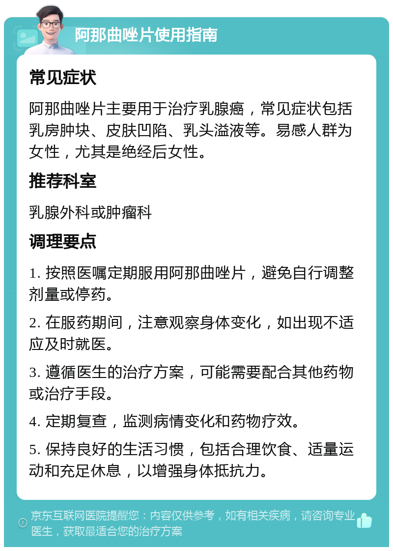 阿那曲唑片使用指南 常见症状 阿那曲唑片主要用于治疗乳腺癌，常见症状包括乳房肿块、皮肤凹陷、乳头溢液等。易感人群为女性，尤其是绝经后女性。 推荐科室 乳腺外科或肿瘤科 调理要点 1. 按照医嘱定期服用阿那曲唑片，避免自行调整剂量或停药。 2. 在服药期间，注意观察身体变化，如出现不适应及时就医。 3. 遵循医生的治疗方案，可能需要配合其他药物或治疗手段。 4. 定期复查，监测病情变化和药物疗效。 5. 保持良好的生活习惯，包括合理饮食、适量运动和充足休息，以增强身体抵抗力。