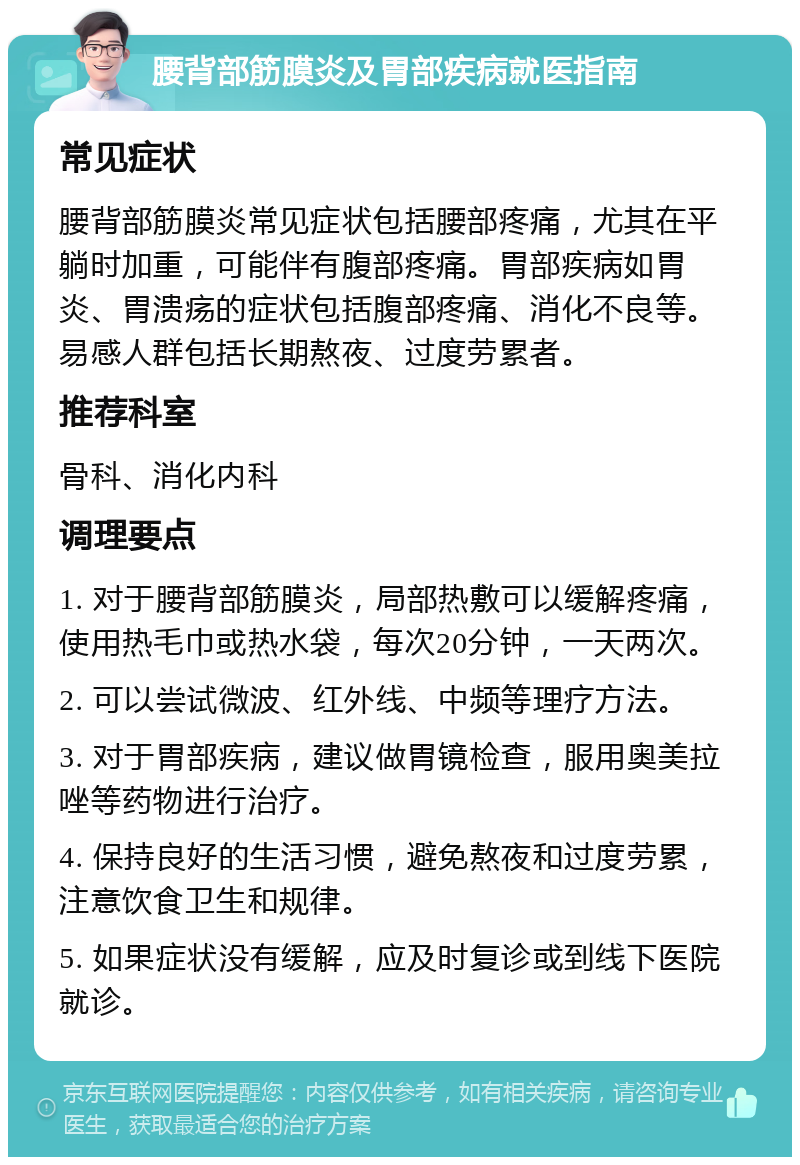 腰背部筋膜炎及胃部疾病就医指南 常见症状 腰背部筋膜炎常见症状包括腰部疼痛，尤其在平躺时加重，可能伴有腹部疼痛。胃部疾病如胃炎、胃溃疡的症状包括腹部疼痛、消化不良等。易感人群包括长期熬夜、过度劳累者。 推荐科室 骨科、消化内科 调理要点 1. 对于腰背部筋膜炎，局部热敷可以缓解疼痛，使用热毛巾或热水袋，每次20分钟，一天两次。 2. 可以尝试微波、红外线、中频等理疗方法。 3. 对于胃部疾病，建议做胃镜检查，服用奥美拉唑等药物进行治疗。 4. 保持良好的生活习惯，避免熬夜和过度劳累，注意饮食卫生和规律。 5. 如果症状没有缓解，应及时复诊或到线下医院就诊。