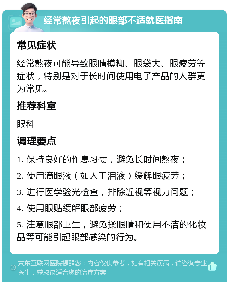 经常熬夜引起的眼部不适就医指南 常见症状 经常熬夜可能导致眼睛模糊、眼袋大、眼疲劳等症状，特别是对于长时间使用电子产品的人群更为常见。 推荐科室 眼科 调理要点 1. 保持良好的作息习惯，避免长时间熬夜； 2. 使用滴眼液（如人工泪液）缓解眼疲劳； 3. 进行医学验光检查，排除近视等视力问题； 4. 使用眼贴缓解眼部疲劳； 5. 注意眼部卫生，避免揉眼睛和使用不洁的化妆品等可能引起眼部感染的行为。