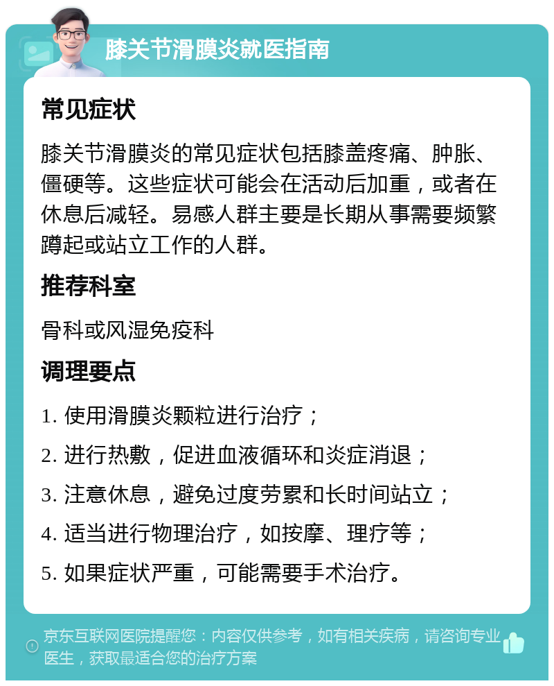 膝关节滑膜炎就医指南 常见症状 膝关节滑膜炎的常见症状包括膝盖疼痛、肿胀、僵硬等。这些症状可能会在活动后加重，或者在休息后减轻。易感人群主要是长期从事需要频繁蹲起或站立工作的人群。 推荐科室 骨科或风湿免疫科 调理要点 1. 使用滑膜炎颗粒进行治疗； 2. 进行热敷，促进血液循环和炎症消退； 3. 注意休息，避免过度劳累和长时间站立； 4. 适当进行物理治疗，如按摩、理疗等； 5. 如果症状严重，可能需要手术治疗。