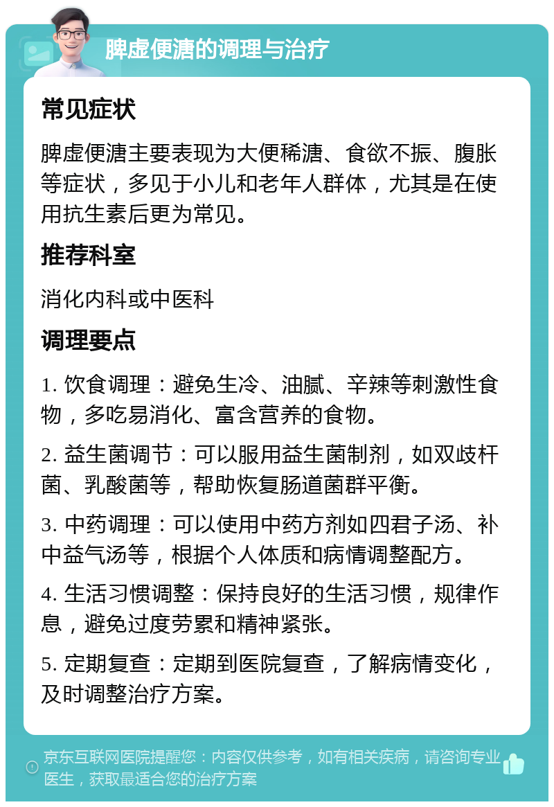 脾虚便溏的调理与治疗 常见症状 脾虚便溏主要表现为大便稀溏、食欲不振、腹胀等症状，多见于小儿和老年人群体，尤其是在使用抗生素后更为常见。 推荐科室 消化内科或中医科 调理要点 1. 饮食调理：避免生冷、油腻、辛辣等刺激性食物，多吃易消化、富含营养的食物。 2. 益生菌调节：可以服用益生菌制剂，如双歧杆菌、乳酸菌等，帮助恢复肠道菌群平衡。 3. 中药调理：可以使用中药方剂如四君子汤、补中益气汤等，根据个人体质和病情调整配方。 4. 生活习惯调整：保持良好的生活习惯，规律作息，避免过度劳累和精神紧张。 5. 定期复查：定期到医院复查，了解病情变化，及时调整治疗方案。