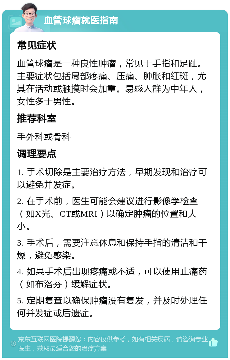 血管球瘤就医指南 常见症状 血管球瘤是一种良性肿瘤，常见于手指和足趾。主要症状包括局部疼痛、压痛、肿胀和红斑，尤其在活动或触摸时会加重。易感人群为中年人，女性多于男性。 推荐科室 手外科或骨科 调理要点 1. 手术切除是主要治疗方法，早期发现和治疗可以避免并发症。 2. 在手术前，医生可能会建议进行影像学检查（如X光、CT或MRI）以确定肿瘤的位置和大小。 3. 手术后，需要注意休息和保持手指的清洁和干燥，避免感染。 4. 如果手术后出现疼痛或不适，可以使用止痛药（如布洛芬）缓解症状。 5. 定期复查以确保肿瘤没有复发，并及时处理任何并发症或后遗症。