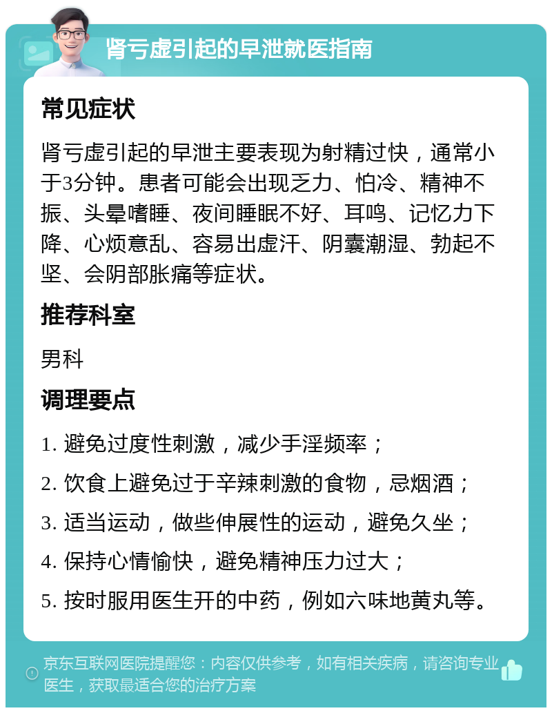 肾亏虚引起的早泄就医指南 常见症状 肾亏虚引起的早泄主要表现为射精过快，通常小于3分钟。患者可能会出现乏力、怕冷、精神不振、头晕嗜睡、夜间睡眠不好、耳鸣、记忆力下降、心烦意乱、容易出虚汗、阴囊潮湿、勃起不坚、会阴部胀痛等症状。 推荐科室 男科 调理要点 1. 避免过度性刺激，减少手淫频率； 2. 饮食上避免过于辛辣刺激的食物，忌烟酒； 3. 适当运动，做些伸展性的运动，避免久坐； 4. 保持心情愉快，避免精神压力过大； 5. 按时服用医生开的中药，例如六味地黄丸等。